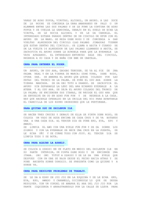 VARAS DE ASHO PUPUA, VIRUTAS, ALCOHOL, UN AKUKO. A LAS DOCE
DE LA NOCHE SE COMIENZA LA OBRA AMARRANDO UN PALO O UN
ALAMBRE ENTRE LAS DOS PALMAS Y SE LE PONE LA CORTINA DE ASHU
PUPUA Y SE CUELGA LA GANDINGA, DEBAJO EN EL SUELO SE ECHA LA
VIRUTA, SE LE ROCIA ALCOHOL Y SE LE DA CANDELA. EL
INTERESADO ESTARA PARADO DENTRO DE UN CIRCULO DE EFUN CON EL
AKUKO EN LA MANO. SE REZA OGBE ROSO Y SE COMIENZA A DAR
VUELTAS ALREDEDOR DEL CIRCULO (LAS PALMAS JIMAGUAS TIENEN
QUE ESTAR DENTRO DEL CIRCULO). SE LLAMA A ABITA Y CUANDO SE
DE LA VUELTA 16 ALREDEDOR DE LAS PALMAS LLAMANDO A ABITA, SE
SACRIFICA EL AKUKO SOBRE LA ACNDELA PARA QUE LA EYERBALE LA
VAYA APAGANDO. EL INTERESADO ENTONCES SALE DEL CIRCULO,
REGRESA A SU CASA Y SE BAÑA CON EWE DE OBATALA.

OBRA PARA OBTENER EL PODER.
--------------------------
UN AKUKO, UN ODU ARA, GBOGBO TENUYEN. SE VA AL PIE DE UNA
PALMA REAL Y EN LA TIERRA SE MARCA: OSHE TURA, OGBE ROSO,
OTURA SHE. SE AMARRA EL AKUKO QUE QUEDA COLGADO POR LAS
PATAS DEL TRONCO DE LA PALMA. SE PONE EL ODU ARA SOBRE LA
TIERRA MARCADA. SE DA OBI TUTU A SHANGO. SE SACRIFICA EL
AKUKO SIN SEPARARLE LA LERI DEL ARA ECHANDO EYERBALE A LA
ATENA Y AL ODU ARA. SE DEJA EL AKUKO COLGADO DEL TRONCO DE
LA PALMA; SE ENCIENDEN DOS ITANAS, SE RECOGE EL ODU ARA QUE
SE ENVUELVE EN OU EN ASHO FUN FUN Y SE REGRESA A LA CASA.
HAY QUE HACERLE OPERALDO EN LA ORILLA DEL RIO PARA APARTARLE
EL CABECILLA DE LOS EGUNS OBSESORES QUE LE PERTURBAN.

PARA QUITAR OGU DE SHILEKUN ILE.
-------------------------------
SE HACEN TRES CRUCES Y DEBAJO DE ELLA SE PINTA OGBE ROSO, SE
COLOCA UN VASO DE AGUA ENCIMA DE CADA CRUZ Y SE VA BOTANDO
UNA A UNA CADA DIA. AL TERCER DIA SE PONE EKU, EYA, EPO Y
AWADO.
SE LIMPIA EL AWO CON UNA EYELE FUN FUN Y SE DA SOBRE LOS
SIGNOS Y CON LA EYERBALE SE HECE UNA CRUZ EN LA PUERTA, SE
LE ECHA OÑI Y SE CUBRE TODO CON JUJU. AL TERCER DIA SE
LIMPIA TODO Y SE BOTA.

OBRA PARA ALEJAR LA ASHELU.
--------------------------
SE COLOCA A OSHOSI EN UN PLATO EN MEDIO DEL SHILEKUN ILE EN
SU PARTE INTERIOR, SE PINTA OGBE ROSO Y SE ENCIENDE UNA
ITANA. OBI OMI TUTUT A OSHOSI Y SE LE DA UNA EYELE QUE
DESPUES CON UN OBE SE RAJA DESDE EL PECHO HACIA ATRAS Y SE
PONE ABIERTA SOBRE OSHOSIS. SE PREGUNTA COMO LA QUIERE Y A
DONDE VA.

OBRA PARA RESOLVER PROBLEMAS DE TRABAJO.
---------------------------------------
SE LE DA A ESHU UN JIO JIO EN LA ESQUINA Y SE LE ECHA EKU,
EYA, EPO, AWADO Y CARAMELO, DICIENDOLE LO QUE SE DESEA
RESOLVER. CON UN CORDEL SE AMARRA EL ARA DEL JIO JIO POR LA
PARTE IZQUIERDA Y ARRASTRANDOLO POR LA CALLE SE LLEVA PARA
 