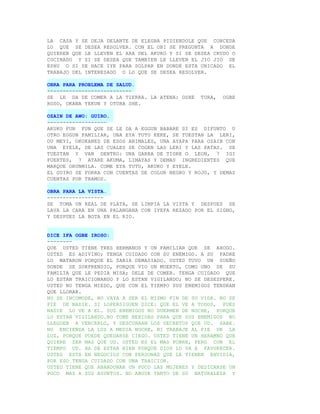 LA CASA Y SE DEJA DELANTE DE ELEGBA PIDIENDOLE QUE CONCEDA
LO QUE SE DESEA RESOLVER. CON EL OBI SE PREGUNTA A DONDE
QUIEREN QUE LE LLEVEN EL ARA DEL AKUKO Y SI SE DESEA CRUDO O
COCINADO Y SI SE DESEA QUE TAMBIEN LE LLEVEN EL JIO JIO DE
ESHU O SI SE HACE IYE PARA SOLPAR EN DONDE ESTA UBICADO EL
TRABAJO DEL INTERESADO O LO QUE SE DESEA RESOLVER.

OBRA PARA PROBLEMA DE SALUD.
---------------------------
SE LE DA DE COMER A LA TIERRA. LA ATENA: OSHE    TURA,   OGBE
ROSO, OKANA YEKUN Y OTURA SHE.

OZAIN DE AWO: GUIRO.
-------------------
AKUKO FUN FUN QUE SE LE DA A EGGUN BABARE SI ES DIFUNTO U
OTRO EGGUN FAMILIAR, UNA EYA TUTU KEKE, SE TUESTAN LA LERI,
OU MEYI, OKOKANES DE ESOS ANIMALES, UNA AYAPA PARA OZAIN CON
UNA EYELE, DE LAS CUALES SE COGEN LAS LERI Y LAS PATAS. SE
TUESTAN Y VAN DENTRO: UNA GARRA DE TIGRE O LEON, 7 IGI
FUERTES, 7 ATARE AKUMA, LIMAYAS Y DEMAS INGREDIENTES QUE
MARQUE ORUNMILA. COME EYA TUTU, AKUKO Y EYELE.
EL GUIRO SE FORRA CON CUENTAS DE COLOR NEGRO Y ROJO, Y DEMAS
CUENTAS POR TRAMOS.

OBRA PARA LA VISTA.
------------------
SE TOMA UN REAL DE PLATA, SE LIMPIA LA VISTA Y DESPUES SE
LAVA LA CARA EN UNA PALANGANA CON IYEFA REZADO POR EL SIGNO,
Y DESPUES LA BOTA EN EL RIO.


DICE IFA OGBE IROSO:
--------
QUE USTED TIENE TRES HERMANOS Y UN FAMILIAR QUE SE AHOGO.
USTED ES ADIVINO; TENGA CUIDADO CON SU ENEMIGO. A SU PADRE
LO MATARON PORQUE EL SABIA DEMASIADO. USTED TUVO UN SUEÑO
DONDE SE SORPRENDIO, PORQUE VIO UN MUERTO, COMO UNO DE SU
FAMILIA QUE LE PEDIA MISA; DELE DE COMER. TENGA CUIDADO QUE
LO ESTAN TRAICIONANDO Y LO ESTAN VIGILANDO; NO SE DESESPERE.
USTED NO TENGA MIEDO, QUE CON EL TIEMPO SUS ENEMIGOS TENDRAN
QUE LLORAR.
NO SE INCOMODE, NO VAYA A SER EL MISMO FIN DE SU VIDA. NO SE
FIE DE NADIE. SI LOPERSIGUEN DICE: QUE EL VE A TODOS, PUES
NADIE LO VE A EL. SUS ENEMIGOS NO DUERMEN DE NOCHE, PORQUE
LO ESTAN VIGILANDO.NO TOME BEBIDAS PARA QUE SUS ENEMIGOS NO
LLEGUEN A VENCERLO, Y DESCUBRAN LOS SECRETOS QUE UD. SABE.
NO ENCIENDA LA LUZ A MEDIA NOCHE, NI TRABAJE AL PIE DE LA
LUZ, PORQUE PUEDE QUEDARSE CIEGO. USTED TIENE UN HERAMNO QUE
QUIERE SER MAS QUE UD. USTED ES EL MAS POBRE, PERO CON EL
TIEMPO UD. HA DE ESTAR BIEN PORQUE DIOS LO VA A FAVORECER.
USTED ESTA EN NEGOCIOS CON PERSONAS QUE LE TIENEN ENVIDIA,
POR ESO TENGA CUIDADO CON UNA TRAICION.
USTED TIENE QUE ABANDONAR UN POCO LAS MUJERES Y DEDICARSE UN
POCO MAS A SUS ASUNTOS. NO ABUSE TANTO DE SU NATURALEZA Y
 