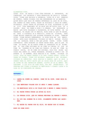 ALIMENTESE BIEN.
USTED HIZO UN FAVOR Y VINO OTRA PERSONA A ENTERARSE, NO
COMUNIQUE SUS SECRETOS Y DELE ENSEGUIDA UN GALLO A ELEGBA.
USTED TIENE QUE RECIBIR A ORUNMILA. USTED VE A SUS ENEMIGO
EN SUEÑOS. TENGA CUIDADO CON UNA ENFERMEDAD DE LA BARRIGA.
QUIEN MURIO QUE DEJO UN SHANGO ENTERRADO AL LADO DE UN POZO,
ESE SHANGO ES PARA USTED, TRATE DE BUSCARLO Y DELE DE COMER,
ATIENDALO. USTED TRATA DE QUITARSE LA VIDA, ACUERDESE LO QUE
LE DIJO OTRO BABALAWO; NO SE MOJE QUE EN ESTOS DIAS VA A
LLOVER. DELE DE COMER A ESHU Y A SHANGO. NO DESAPARTE A
NADIE QUE ESTE PELEANDO O FAJANDOSE, NI ESTE DENTRO DE LA
TRAGEDIA. NO PELEE CON SU MARIDO, MIRE BIEN LO QUE VA HACER,
NO VAYA A COSTARLE IR A PRESIDIO. USTED ES DICHOSA, PERO
TIENE MUCHOS ENEMIGOS QUE QUIEREN AGUANTAR SU BIEN. TAMBIEN
USTED TIENE MUCHOS ENEMORADOS. SU BIEN ESTA EN SUS MANOS.
USTED ESTA ALGO INCREDULA. CUIDADO LE VAN A SOPLAR POLVOS
POR LA ESPALDA. MIRE A VER QUE QUIRE OSHUN. USTED TIENE
CONTRARIOS PERO NINGUNO LE PUEDE HACER NADA. QUE EL QUE SE
COME LA AYAPA, NO SE PUEDE COMER EL CARAPACHO DE LA MISMA.
QUE EL QUE COME OSTIONES NO SE COME LA CONCHA. EL QUE SE
COME EL CARNERO NO SE COME LOS TARROS. EL QUE SE COME EL
PUERCO ESPIN, NO SE COME SUS ESPINAS. SOLO POR DEJAR LAS
COSAS DEL SANTO UD. PUEDE PERDERSE. ATIENDA A OSHUN Y NO SE
ATENGA A SU NOMBRE. DELE GRACIAS A SU PADRE. CUIDESE LA
VISTA. DELE UN PARGO GRANDE A SU LERI CUANTO ANTES. USTED VA
TENER UN DINERO. TIENE DOS MUJERES, ABANDONE A LAS MUJERES.
CUIDESE DE SEÑORITAS. DELE GRACIAS A SHANGO. AQUI SE SACA A
SHANGO PARA EL PATIO HASTA QUE LE CAIGA AGUA DE LLUVIA. AQUI
SE SUFRE DE UNA IMPRESION GRANDE. OLOFIN LE DA EL MANDO DEL
GOBIERNO A LOS HIJO DE OGBE ROSO, POR SER INVENCIBLES. LA
PERSONA QUE VIENE A MIRARSE ES MENTIROSA Y CUANDO LLEGA A LA
CASA SE LE CONVIERTE EN VERDAD.


REFRANES:
--------

1.- LANZA EL SUEÑO AL CAMINO. OGBE VE EL OSUN, OGBE SACA EL
    OSUN.

2.- LAS MENTIRAS VIAJAN POR 20 AÑOS Y JAMAS LLEGAN.

3.- UN MENTIROSO HUYO A UN VIAJE POR 6 MESES Y JAMAS VOLVIO.

4.- EL PADRE NUNCA NIEGA LA AYUDA AL HIJO.

5.- LA VERDAD DICE: QUE ES VERDAD MEJORAR LA VERDAD Y MORIR.

6.- EL OJO DEL HOMBRE VA A DIOS, SOLAMENTE ENTRE LAS LAGRI-
    MAS.

7.- EL HACER EL PADRE POR EL HIJO, ES HACER POR SI MISMO.

ESHU DE OGBE ROSO.
 