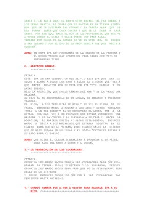 SABIA SI LE HABIA DADO EL ABO U OTRO ANIMAL. AL VER SHANGO Y
LOS DEMAS SANTOS LAS COSAS QUE SE HACIAN EN LA TIERRA PIDIE-
RON QUE SE LE PUSIERAN LAS PLUMAS Y LA CABEZA PARA QUE DE
ESA FORMA SABER QUE COSA COMIAN Y QUE SE LE DABA A CADA
SANTO. POR ESO AQUI NACE EL OJO DE LA PROVIDENCIA QUE NOS VE
A TODOS DESDE EL CIELO Y NADIE PUEDE VER PARA ALLA.
TAMBIEN POR CAUSA DE LA SANGRE SE VE EN ESTE IFA, SE RECIBE
A SAN LAZARO Y POR EL OJO DE LA PROVIDENCIA HAY QUE RECIBIR
ODUDUWA.

NOTA: EN ESTE IFA HAY PROBLEMAS DE LA SANGRE DE LA PERSONA Y
      AL MISMO TIEMPO HAY CONFUSION PARA SABER QUE TIPO DE
      ENFERMEDAD TIENE.

2.- ADIFAFUN BAMELI.
    ---------------

PATAKIN:
ESTE ERA UN AWO TUERTO. UN DIA SE VIO ESTE IFA QUE ERA SU
SIGNO Y LLAMO A TODOS LOS AWOS Y ELLOS LE DIJERON QUE TENIA
QUE HACER ROGACION POR SU VIDA CON EYA TUTU GANGAN Y UN
AKUKO TUERTO.
HIZO LA ROGACION, QUE COGIO CAMINO DEL MAR Y SE LA TRAGO UNA
BALLENA.
SU HIJO AL NO ENCONTRARLO EN SU LUGAR, SE EMBARCO Y PUSIERON
TRAMPAS.
EL HIJO, A LOS TRES DIAS SE MIRO Y SE VIO EL SIGNO DE SU
PADRE, ENTONCES MANDO A BUSCAR A LOS AWOS Y ESTOS MARCARON
IGUAL A LA DEL PADRE Y AL NO ENCONTRAR EL AKUKO, FUE A LA
ORILLA DEL MAR, VIO A UN PESCADOR QUE ESTABA VENDIENDO UNA
BALLENA Y SE LA COMPRO Y AL LLEVARLA A SU CASA Y HACER LA
ROGACION, AL ABRIRLA GRITO: MI PADRE ESTA DENTRO; ENTONCES
MANDO A SALIR A LOS MUCHACHOS QUE ESTABAN ADENTRO EN EL
CUARTO PARA QUE NO LO VIERAN, PERO CUANDO SALIO LE DIJERON
QUE SU HIJO ESTABA EN SU LUGAR Y EL DIJO: "ENTONCES ESTARE A
SU LADO PARA CUIDARLO".

NOTA: QUE VIENE EL OLESHA O BABALAWO A PROVOCAR A SU PADRE,
      DELE ALGO DEL EBBO A OSHUN Y A OGGUN.

3.- LA PERSECUCION DE LAS CUCARACHAS.
    --------------------------------

PATAKIN:
ORUNMILA LES MANDO HACER EBBO A LAS CUCARACHAS PARA QUE POL-
BLARAN LA TIERRA; ELLAS LO HICERON Y LO POBLARON. DESPUES
ORUNMILA LES MANDO HACER EBBO PARA QUE NO LA DETRUYERAN, PERO
ELLAS NO LO HICIERON.
Y DESDE ENTONCES TODOS LOS QUE VEN A LAS CUCARACHAS LAS
PERSIGUEN HASTA MATARLAS.


4.- CUANDO YEMAYA FUE A VER A OLOFIN PARA HACERLE IFA A SU
    HIJO. /------------------------------------------------
 