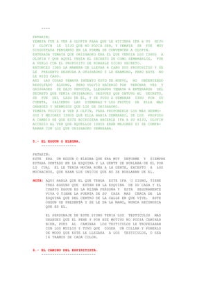 ----

PATAKIN:
YEMAYA FUE A VER A OLOFIN PARA QUE LE HICIERA IFA A SU HIJO
Y OLOFIN LE DIJO QUE NO PODIA SER, Y YEMAYA SE FUE MUY
DISGUSTADA PENSANDO EN LA FORMA DE CONVENCER A OLOFIN.
ENTERADA YEMAYA QUE ORISHAOKO ERA EL QUE VENDIA LOS ISHUS A
OLOFIN Y QUE AQUEL TENIA EL SECRETO DE COMO SEMBRARLOS, FUE
A VERLO CON EL PROPOSITO DE ROBARLE DICHO SECRETO.
ENTONCES IDEO LA MANERA DE LLEVAR A CABO SUS PROPOSITOS Y SE
LE PRESENTO DESNUDA A ORISHAOKO Y LO ENAMORO, PERO ESTE NO
LE HIZO CASO.
ASI LAS COSAS YEMAYA INTENTO ESTO DE NUEVO, NO OBTENIENDO
RESULTADO ALGUNO, PERO VOLVIO HACERLO POR TERCERA VEZ Y
ORISHAOKO SE DEJO SEDUCIR, LLEGANDO YEMAYA A ENTERARSE DEL
SECRETO QUE TENIA ORISHAOKO. DESPUES QUE OBTUVO EL SECRETO,
SE FUE DEL LADO DE EL, Y SE PUSO A SEMBRAR ISHU POR SU
CUENTA, SALIENDO LAS SIEMBRAS Y LOS FRUTOS DE ELLA MAS
GRANDES Y HERMOSOS QUE LOS DE ORISHAOKO.
YEMAYA VOLVIO A VER A OLFIN, PARA PROPONERLE LOS MAS HERMO-
SOS Y MEJORES ISHUS QUE ELLA HABIA SEMBRADO, SE LOS PROPUSO
A CAMBIO DE QUE ESTE ACCEDIERA HACERLE IFA A SU HIJO, OLOFIN
ACCEDIO AL VER QUE AQUELLOS ISHUS ERAN MEJORES SI SE COMPA-
RABAN CON LOS QUE ORISHAOKO SEMBRABA.


5.- EL EGGUN O ELEGBA.
    ----------------

PATAKIN:
ESTE ERA UN EGGUN O ELEGBA QUE ERA MUY DEFORME Y SIEMPRE
ESTABA SENTADO EN LA ESQUINA Y LA GENTE SE BURLABA DE EL POR
LO CUAL EL LE TENIA MUCHA ROÑA A LA GENTE, EXCEPTO A LOS
MUCHACHOS, QUE ERAN LOS UNICOS QUE NO SE BURLABAN DE EL.

NOTA: AQUI HABLA QUE EL QUE TENGA ESTE IFA O SIGNO, TIENE
      TRES EGGUNS QUE ESTAN EN LA ESQUINA DE SU CASA Y EL
      CUARTO EGGUN ES LA MISMA PERSONA Y ESTA SEGURAMENTE
      VIVA O TIENE LA PUERTA DE SU CASA MAS CERCA DE LA
      ESQUINA QUE DEL CENTRO DE LA CALLE EN QUE VIVE. ESTE
      OGGUN SE PRESENTA Y SE LE DA LA MANO, NUNCA RECONOZCA
      QUE ES EL.

      EL PERSONAJE DE ESTE SIGNO TENIA LOS TESTICULOS MAS
      GRANDES QUE EL PENE Y POR ESE MOTIVO NO PODIA CAMINAR
      BIEN, PUES AL CAMINAR LOS TESTICULOS LE TROPEZABAN
      CON LOS MUSLOS Y TUVO QUE COGER UN COLLAR Y PONERLO
      DE MODO QUE ESTE LE LLEGARA A LOS TESTICULOS, O SEA
      16 TRAMOS DE CADA COLOR.


6.- EL CAMINO DEL ESPIRITISTA.
    -------------------------
 