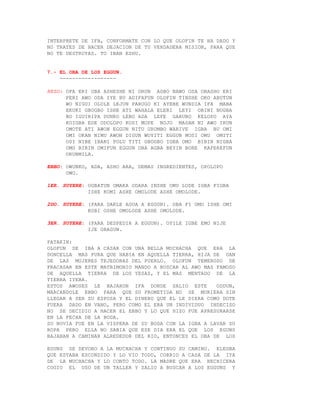 INTERPRETE DE IFA, CONFORMATE CON LO QUE OLOFIN TE HA DADO Y
NO TRATES DE HACER DEJACION DE TU VERDADERA MISION, PARA QUE
NO TE DESTRUYAS. TO IBAN ESHU.


7.- EL OBA DE LOS EGGUN.
    ------------------

REZO: OFA ERI OBA ASHESHE NI ORUN AGBO NAWO OSA OBASHO ERI
      PERI AWO ODA IYE BU ADIFAFUN OLOFIN TINSHE OKO ABUTUN
      WO NIGUI OLOLE LEJUN PARUGO KI AYEBE WUNDIA IFA MABA
      EKUKI GBOGBO ISHE ATI WAHALA ELERI LEYI OBINI NOGBA
      BO IGUIRIPA DUNKO LEBO ADA LEFE GARUBO KELOPO AYA
      KOIGBA EDE ODOLOPO KOSI MOPE NOJO MASAN NI AWO IRUN
      OMOTE ATI AWON EGGUN NITU URUMBO WARIVE IGBA BU OMI
      OMI OKAN NIMU AWON DIGUN WOYITI EGGUN MOSI OMU OMITI
      OSI NIBE IBANI POLU TITI GBOGBO IGBA OMO BIBIN NIGBA
      OMO BIRIN OMIFUN EGGUN OBA AGBA BEYIN BORE KAFEREFUN
      ORUNMILA.

EBBO: OWUNKO, ADA, ASHO ARA, DEMAS INGREDIENTES, OPOLOPO
      OWO.

1ER. SUYERE: OGBATUN OMAKA ODARA INSHE OMU LODE IGBA FIGBA
             ISHE KOMI ASHE OMOLODE ASHE OMOLODE.

2DO. SUYERE: (PARA DARLE AGUA A EGGUN). OBA FI OMO ISHE OMI
             KOBI OSHE OMOLODE ASHE OMOLODE.

3ER. SUYERE: (PARA DESPEDIR A EGGUN). OYILE IGBE EMO NIJE
             IJE ORAGUN.

PATAKIN:
OLOFUN SE IBA A CASAR CON UNA BELLA MUCHACHA QUE ERA LA
DONCELLA MAS PURA QUE HABIA EN AQUELLA TIERRA, HIJA DE UAN
DE LAS MUJERES TEJEDORAS DEL PUEBLO. OLOFUN TEMEROSO DE
FRACASAR EN ESTE MATRIMONIO MANDO A BUSCAR AL AWO MAS FAMOSO
DE AQUELLA TIERRA DE LOS YESAS, Y EL MAS MENTADO DE LA
TIERRA IYEBA.
ESTOS AWOSES LE BAJARON IFA DONDE SALIO ESTE          ODDUN,
MARCANDOLE EBBO PARA QUE SU PROMETIDA NO SE MURIERA SIN
LLEGAR A SER SU ESPOSA Y EL DINERO QUE EL LE DIERA COMO DOTE
FUERA DADO EN VANO, PERO COMO EL ERA UN INDIVIDUO INDECISO
NO SE DECIDIO A HACER EL EBBO Y LO QUE HIZO FUE APRESURARSE
EN LA FECHA DE LA BODA.
SU NOVIA FUE EN LA VISPERA DE SU BODA CON LA IGBA A LAVAR SU
ROPA PERO ELLA NO SABIA QUE ESE DIA ERA EL QUE LOS EGUNS
BAJABAN A CAMINAR ALREDEDOR DEL RIO, ENTONCES EL OBA DE LOS

EGUNS SE DEVORO A LA MUCHACHA Y CONTINUO SU CAMINO. ELEGBA
QUE ESTABA ESCONDIDO Y LO VIO TODO, CORRIO A CASA DE LA IYA
DE LA MUCHACHA Y LO CONTO TODO. LA MADRE QUE ERA HECHICERA
COGIO EL USO DE UN TALLER Y SALIO A BUSCAR A LOS EGGUNS Y
 