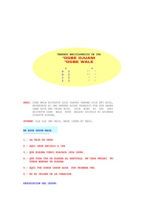 TRATADO ENCICLOPEDICO DE IFA
                            *OGBE OJUANI
                             *OGBE WALE

                                +                      +
                            O       I             ''       '
                            O       I             ''       '
                            I       I              '       '
                            I       I              '       '




REZO: OGBE WALW ADIFAFUN ADIE YARAKO UNBOWA SILE EÑI ADIE,
      EKUEKUEYE NI OMO KEKERE ADIRE OROMODIO FUN FUN ARERE
      LAWA ADIE ERE TASHE ADIE. ADIE WIWO NI OKU LERI
      ADIFAFUN OGBE WALE KETE WALERI ADIFAIA NI ASIWERE
      LODAFUN ELEGBA.

SUYERE: ALA OLE OMO MAYO, MADE ISERE NI MAYO.


EN ESTE ODDUN NACE:
-----------------

1.- LA TEJA DE ORUN.

2.- AQUI ORUN RECIBIO A IFA.

3.- QUE ELEGBA COMIO BIAJACA (EYA OSUN).

4.- QUE TODA OTA DE ELEGBA AL PARTIRLA, EN CADA PEDAZO         NO
    PUEDE MONTAR UN ELEGBA.

5.- AQUI FUE DONDE OSHUN ADIE           POR PRIMERA VEZ.

6.- ES EL ORIGEN DE LA CREACION.


DESCRIPCION DEL ODDUN:
 
