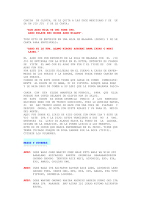 COMIDA DE OLOFIN, SE LE QUITA A LAS DOCE MERIDIANO Y SE     LE
DA UN JIO JIO Y SE LE CANTA:

  "EJE ASHO NILA YE ORI KOBE OFO.
   ASHO NILAYE ENI BOSHE ASHO NILAYE".

TODO ESTO SE ENVUELVE EN UNA HOJA DE MALANGA (IKOKO) Y SE LE
CANTA PARA ENVOLVERLO:

  "ASHO NI LO FUN, ALAWO NIROKO ASHOENI BAWA IKOKO O MONI
   LAYEO."

EL ASHO DUN DUN ENVUELTO EN LA HOJA DE MALANGA CON EL JIO
JIO SE ENTIERRA CON LA EYELE EN EL KUTUN, ENTONCES ES CUANDO
SE VISTE EL AWO CON EL ASHO FUN FUN Y EL IYOYE ES CON EL
ASHO FUN FUN.
POR ESTE IFA EXISTE FLOJEDAD EN EL CUERPO A CAUSA DE ENFER-
MEDAD DE LOS HUESOS Y LA SANGRE, DONDE PUEDE TENER CANCER EN
LOS HUESOS.
CUANDO SE VE ESTE ODDUN TIENE QUE DARLE DE COMER INMEDIATA-
MENTE AL EGGUN DE SU MAMA, SI ES DIFUNTA. AUNQUE HAGA EBBO
Y LE HAYA DADO DE COMER A SU LERI QUE LE PONGA MALANGA SALCO-

CHADA CON ETA ELEDE (MANTECA DE PUERCO), PARA QUE ELLA
RUEGUE POR USTED DELANTE DE OLOFIN POR SU SALUD.
EN ESTE ODDUN ES DONDE ORUNMILA VENCIO A LOS ENEMIGOS
HACIENDO EBBO CON UN TRONCO GORDISIMO, PUES LO QUERIAN MATAR,
SI NO HAY TRONCO GORDO SE HACE CON UNA CEPA DE PLATANO Y
DESPUES ORUBO, SE BOTA CON SIETE REALES Y VA PARA EL MEDIO
DEL MONTE.
AQUI FUE DONDE EL LIRIO SE HIZO OSODE CON ORUN ILA Y ESTE LE
VIO ESTE IFA Y LE DIJO: ESTOY VENCIENDO A DOS NO A UNO.
ENTONCES EL LIRIO SE ALARGO HASTA EL FONDO DE LA LAGUNA.
ORIGEN DE LA CREACION. SE LE PONEN LIRIOS A LOS MUERTOS.
ESTE ES UN ODDUN QUE MARCA ENFERMEDAD EN EL PECHO. TIENE QUE
TENER CUIDADO PORQUE SE ECHA SANGRE POR LA BOCA (TISIS).
CUIDESE LOS PULMONES.


REZOS Y SUYERES:
---------------

REZO: OGBE WALE OGBE WANIKU OGBE WALE KETO WALE WA NILE ONI
      BABALAWO ADIFAKOKO KANFUN ORUNMILA OBARABANIREGUN
      ORUNBO GBOGBO TENUYEN ADIE MEYI, AIKORDIE, EKO, EYA,
      EPO, AWADO, OPOLOPO OWO.

REZO: OGBE WALE ITE ADIFAFUN AGUTAN ADIE LEBO, AIKORDIE LEBO
      GBOGBO YEKU, OBETA OWO, EKU, EYA, OPO, AWADO, EYA TUTU
      FIFESHU, ORUNMILA LORUGBO.

REZO: OGBE WANIMU OWUNKO KARIRA ABIMIKU ABERIN OUNKO OKO IFA
      MORA IFA RAKANSE EMU AJUAN IDI LUARO KOTOWO ADIFAFUN
      EKUTE.
 