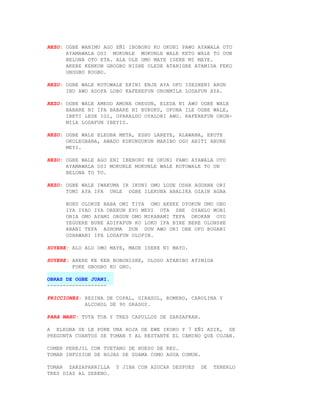 REZO: OGBE WANIMU AGO EÑI IBOBORU KO OKUNI PAWO AYAWALA OTO
      AYAMAWALA OSI MOKUNLE MOKUNLE WALE KETO WALE TO OUN
      BELONA OTO ETA. ALA OLE OMO MAYE ISERE MI MAYE.
      AKERE KENKON GBOGBO NISHE OLEDE ATANIGBE ATAMIDA FEKO
      GBOGBO KOGBO.

REZO: OGBE WALE KOTOWALE EKINI ENJE AYA OFO ISESHENI ARUN
      INU AWO ADOFA LOBO KAFEREFUN ORUNMILA LODAFUN AYA.

REZO: OGBE WALE AMEGO AMONA OREGUN, ELEDA NI AWO OGBE WALE
      BABARE NI IFA BABARE NI BURUKU, OFONA ILE OGBE WALE,
      IBETI LESE IGI, OPARALDO OYALORI AWO. KAFEREFUN ORUN-
      MILA LODAFUN IBEYIS.

REZO: OGBE WALE ELEGBA META, ESHU LAREYE, ALAWANA, EKUTE
      OKOLEGBANA, AWADO KUKUNDUKUN MARIBO OGU ABITI ABURE
      MEYI.

REZO: OGBE WALE AGO ENI IBEBORU KE OKUNI PAWO AYAWALA OTO
      AYAMAWALA OSI MOKUNLE MOKUNLE WALE KOTOWALE TO UN
      BELONA TO TO.

REZO: OGBE WALE IWAKUMA IR IKUNI OMO LODE OSHA AGUANA ORI
      TOMI AYA IFA UNLE OGBE ILEKUNA ABALIKA OZAIN AGBA

      BURU OLOKUE BABA OMI TIYA OMO AKEKE OYOKUN OMO OBO
      IYA IYAO IYA OREKUN EYO MEYI OTA SHE OYANLO MOBI
      OBIA OMO AYAMI ORGUN OMO MIKABAMI TEFA OKOKAN OYO
      YEGUERE BURE ADIFAFUN KO LOKO IFA BIRE BERE OLONSHE
      ABANI TEFA ASHOMA DUN DUN AWO ORI OBE OFO BOGANI
      OSHAWANI IFA LODAFUN OLOFIN.

SUYERE: ALO ALO OMO MAYE, MADE ISERE NI MAYO.

SUYERE: ARERE KE KEN BOBONISHE, OLODO ATANIBO ATIMIDA
        FOKE GBOGBO KO GBO.

OBRAS DE OGBE JUANI.
-------------------

FRICCIONES: RESINA DE COPAL, GIRASOL, ROMERO, CAROLINA Y
            ALCOHOL DE 90 GRADOS.

PARA MARU: TUTA TUA Y TRES CAPULLOS DE ZARZAFRAN.

A ELEGBA SE LE PONE UNA HOJA DE EWE IKOKO Y 7 EÑI ADIE, SE
PREGUNTA CUANTOS SE TOMAN Y AL RESTANTE EL CAMINO QUE COJAN.

COMER PEREJIL CON TUETANO DE HUESO DE RES.
TOMAR INFUSION DE HOJAS DE GUAMA COMO AGUA COMUN.

TOMAR ZARZAPARRILLA    Y JIBA CON AZUCAR DESPUES    DE   TENERLO
TRES DIAS AL SERENO.
 