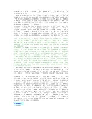 GUARDA PARA QUE LA GENTE COMA Y BEBA BIEN, QUE AHI ESTA LA
FELICIDAD DE UD.
FIJESE BIEN EN LO QUE UD. COME. USTED SE MURIO EN CASA DE SU
MUJER Y RESUCITO EN CASA DE SU QUERIDA. EN LA CASA DONDE UD.
VIVE O ESTA COLOCADA QUIEREN HACERLE DAÑO PARA QUE LO BOTEN
DE ALLI. TENGA CUIDADO CON UNA TRAGEDIA Y LO PRENDAN. EN SU
CASA HAY UN CONVERSADOR QUE HABLA TODO LO QUE VE, Y LE VAN A
LEVANTAR UN FALSO TESTIMONIO.
RESPETE A LOS MAYORES Y TENGA CUIDADO CON UN DAÑO EN LA
COMIDA. SIEMPRE QUE UD. COMA BOTE UN POQUITO EN LA CALLE
PORQUE ELEGBA DICE: QUE SOLAMENTE UD. QUIERE COMER. DELE
GRACIAS A OBATALA. MANDELE HACER UNA MISA A UN FAMILIAR
MUERTO. CUIDESE DE CRUZAR LAS ESQUINAS, PORQUE LO QUIEREN
MATAR. NO SIGAS MAS DESEANDO LA MUERTE, POR ESE MOTIVO UD.

ESTA SANGRANDO POR LA BOCA. USTED SOÑO CON SANTO QUE HABLA
CON ELLOS. USTED TIENE LA CABEZA CALIENTE. ESA MISA TIENE
QUE HACERCELA A SU MAMA O PADRE SI ESTAN MUERTOS. SI UD. SE
LAMENTA DE HACER TODO BIEN, HAGA EBBO PARA QUE NO LE VENGAN
MAS ATRASOS.
SEPARESE DE ESAS PERSONAS O PERSONA QUE LE ESTAN HABLANDO
TANTO, Y TODO PORQUE LE VA A TRAER UN COMPROMISO SERIO.
USTED QUIERE VER UNA COSA QUE HACE TIEMPO UD. NO VE, PORQUE
DICE OBATALA QUE EL LE VA A PROPORCIONAR LA VISTA, QUE HAY
MUCHA GENTE QUE NO LO CONSIDERAN. EL VA HACER POR USTED.
SI ES HOMBRE EL QUE SE REGISTRA QUE DEJE UN POCO LAS MUJE-
RES, PORQUE SU NATURALEZA ESTA UN POCO GASTADA, POR DESCUIDO
QUE ES LO PEOR. NO CUENTE SUS SECRETOS A NADIE. USTED HIZO
UN FAVOR Y OTRA PERSONA TRATO DE ENTERARSE. USTED TIENE UNA
QUERIDA QUE ES MALA. HAY UNA PERSONA QUE VIENE PARA SU CASA
Y YA ESTA EN CAMINO.
SI ES MUJER LA QUE SE REGISTRA; UN MORENO LA ENAMORA Y ELLA
NO LO QUIERE, PERO EL SE VALE DE POLVOS PARA ENFERMARLA. EN
DONDE UD. ESTA LA QUIEREN MUCHO, NO SE VAYA DE ALLI. USTEDES
SON SEIS O VARIOS HERMANOS, SU MADRE MURIO DEBIENDO UNA

PROMESA. EL MORENO QUE LA PERSIGUE NO TIENE OFICIO. UNA
PERSONA QUE ES CRIADA DESDE CHIQUITA ES MUY LADRONA, ROBA EN
SU CASA. EN SU PUERTA HAY UN HOYO, TAPELO. USTED SE SIENTE
DOLORES POR DENTRO. USTED ES UNA PERSONA MUY BUENA PERO MUY
TESTARUDA. NO DEBE TRABAJAR DESPUES DE LA SEIS DE LA TARDE
PORQUE SACARAS AGUA EN CANASTA. NO DEBE ACOSTARSE DESPUES
DE LAS COMIDAS. POR ESTE IFA SI ES MUJER LE DUELE UN SENO.
IFA ES VICIO, USTED TIENE ARDENTIA Y DOLORES EN LA PLANTA
DE LOS PIES, AL IGUAL QUE EN LA VISTA. SI LE PROPONEN
TRABAJAR EN EL CAMPO NO LO HAGA, PORQUE USTED DEBE EVITAR
METERSE EN LA MANIGUA. CUIDADO LE SALGAN MANCHAS EN LOS
MUSLOS. NO DISCUTA CON SU HERMANO. CUIDESE LOS RIÑONES Y
LOS INTESTINOS. PIENSE BIEN LO QUE VA HACER NO SEA COSA QUE
LO QUE PIENSA SEA IMPOSIBLE.

REFRANES:
--------
 