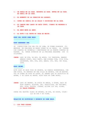1.- SE HABLA EN LA CASA. RESPETA LA CASA. ENTRA EN LA CASA.
    ES HABIL EN LA CASA.

2.- EL MOMENTO DE LA CREACION HA LLEGADO.

3.- USTED ES CANDIL DE LA CALLE Y OSCURIDAD EN LA CASA.

4.- EL CAMINO MAS LARGO SE HACE CORTO, CUANDO SE REGRESA A
    LA CASA.

5.- EL AMOR MATA AL AMOR.

6.- AL ESTE O AL OESTE MI CASA ES MEJOR.

ESHU DEL ODDUN OGBE WALE.
-----------------------

ESHU ARERREBO OKE.
-----------------
SE CONFECCIONA CON UNA OTA DE LOMA, DE FORMA ALARGADA CO-
MENTADA EN FREIDERA DE BARRO DONDE VA LA CARGA. LA CORONA
CON CUENTAS DE ORUNMILA Y EMPOTRADAS EN LA FRENTE CUENTAS DE
ELEGBA. EL BORDE SUPERIOR DE LA FREIDERA SEADORNA CON 41
DILOGUNES.

CARGA: LERI DE EYA, DE EKU, DE AKUKO, IGI VENCEDOR, AMANSA
       AMANSA GUAPO, PALO SANTO, EWE HIERBA FINA, PICA PICA,
       LEVANTATE, EKU, EYA, EPO, AWADO, OTI, ERU, OBI KOLA,
       OSUN.

ESHU OBIWE.
----------
ESTE ESHU SE HACE TODO DE BRONCE, LA CABEZA DESMONTABLE, CON
UNA ROSCA. VA SENTADO EN UNA SILLA DE BRONCE, CON UN BASTON.
TOD VA SOBRE UN POTE DE AYAPA. EL OWUNKO QUE SE SACRIFICA SE
AHUMA, Y SE LLEVA AL MONTE. ESTE ESHU NO COME AKUKO.



CARGA: LERI DE OWUNKO, DE EYELE DE AWASA, 4 ATARE, RAIZ DE
       BLEO BLANCO, ALGODON, OBI, PRODIGIOSA, OBI MOTIWAO,
       ERU, KOLA, AZOGUE, ILEKAN, ATITAN ILE IBU, NIGBE,
       21 PALOS FUERTES.

CARGA DEL BASTON: ELERI DE AKUARO, DE EYA, DE AYAPA, COLMI-
                  LLO DE AYA Y DE TIGRE.


RELACION DE HISTORIAS O PATAKIN DE OGBE WALE.
--------------------------------------------

1.- LOS TRES ELEGBA.
    ---------------
 