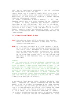 EBBO Y EN ESO LLEGO ESHU A HOSPEDARSE, Y COMO ERA COSTUMBRE
FUE HUESPED EN EL PALACIO DEL REY.
A MEDIA NOCHE ESHU SE LEVANTO Y PRENDIO FUEGO A LOS TECHOS Y
HORCONES DEL PALACIO, HECHO ESTO COMENZO A GRITAR INOCENTE-
MENTE FUEGO, ETA TODO PERDIDO Y DENTRO DE LA ENORME TARRAYA
TENIA UNA INCALCULABLE FORTUNA.
LOS GRITOS DESPERTARON A TODO EL PUEBLO Y AL REY, QUE
LLEGARON JUNTO A ESHU Y AL OIRLO DIJERON: CON QUE PAGAREMOS
LA FORTUNA DE ESHU?. ENTONCES LOS ANCIANOS ACORDARON
PREGUNTARLE A ESHU, QUE DESEABA, Y ESTE DIJO QUE SE CONFOR-
MARIA CON COMER LAS BIAJACAS DEL ESTANQUE Y QUE EL LE DARIA
A ALAKESI EN PAGO DE ESTO, LARGA VIDA, MAS PODER Y RIQUEZAS.
ALAKESI ACEPTO Y OFRECIO SUS BIAJACAS A ESHU, Y FUE MUCHO
MAS RICO Y PODEROSO QUE ANTES, SIENDO MENCIONADO EN TODA LA
TIERRA YORUBA.

3.- LA TRAICION DEL OWUNKO AL AYA.
    -----------------------------

REZO: OGBE WARINU, OWUNKO KO RI BA ABIMEKU, AYA, ABERIN,
      OWUNKO SHE INFANORA INFARAKAN SA EMU, AJUU. IDI LARO
      YOTOGUO, ADIFAFUN EKUTE.

NOTA: EL CHIVO ANTES DE MONTAR A LA CHIVA, PRIMERO LE HUELE
      EL OBO Y DESPUES LE PASA LA LENGUA, LEVANTANDO DESPUES
      SUS OJOS AL CIELO Y ENSEÑANDO SUS DIENTES, TRATANDO DE
      ESCUPIR PARA ARRIBA EN SEÑAL DE DISCULPA POR LO QUE
      ACABA DE HACER, PERO RESULTA QUE LA SALIVA QUE EXPIDE
      LE CAE EN LA CARA, PORQUE TODO EL QUE CRITICA UNA COSA
      MAS TARDE O MAS TEMPRANO HACE LO MISMO QUE HABIA
      CRITICADO.

PATAKIN:
UNA VEZ OLOFIN CITO A TODOS LOS ANIMALES A UNA REUNION CON
LA INTENCION DE DECIRLE A CADA CUAL COMO SERIA SU POSICION
SEGUN SU GENERO. ESTANDO OLOFIN IMPARTIENDO EL DEBER Y LA
MORAL QUE CADA UNO DEBIA OBSERVAR. TODOS LOS ANIMALES ESTA-
BAN ATENTOS A LA ORATORIA DE OLOFIN, PERO EN ESE INSTANTE SE
APARECIO UNA PERRA. ACTO SEGUIDO EL PERRO QUE HACIA UN RATO
QUE ESTABA ALLI, EN CUANTO VIO A LA PERRA, ABANDONO LA
REUNION SIGUIENDOLA. CUANDO LOGRO ALCANZARLA LO PRIMERO QUE
HIZO FUE OLERLE EL OBO, TOCANDO LA CASUALIDAD QUE LA PERRA
ESTABA CON LA MENSTRUACION (OSHUPA).


EN ESO OLOFIN VIENDO QUE LA PERRA Y EL PERRO HACIAN EL ACTO
SEXUAL, INDIGNADO LO INCREPO DICIENDOLE QUE ESO NO ERA
NORMAL Y QUE POR LO TANTO LO CONDENABA A QUE FUERA SIEMPRE
UN PORDIOSERO Y QUE POR MUCHO QUE SE CUIDARA SIEMPRE IBA A
PADECER DE UNA ENFERMEDAD PESTILENTE Y QUE SIEMPRE QUE FUERA
A PISAR A LA PERRA ESTA SIEMPRE ESTUVIERA EN EL PERIODO.
EN ESO EL CHIVO, QUE SIN SABERLO EL PERRO ERA SU ENEMIGO,
FUE EL UNICO ANIMAL QUE ACUSO AL PERRO Y LO ULTRAJO DURANTE
LA REUNION. OLOFIN QUE IGNORABA LOS SENTIMIENTOS DEL CHIVO
 