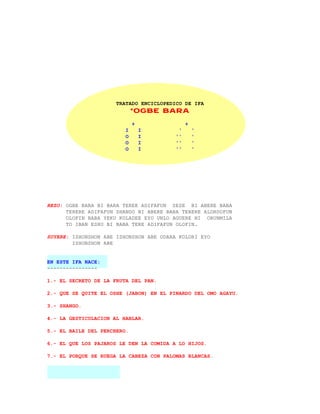TRATADO ENCICLOPEDICO DE IFA
                             *OGBE BARA

                             +                +
                         I       I        '       '
                         O       I       ''       '
                         O       I       ''       '
                         O       I       ''       '




REZO: OGBE BARA BI BARA TEREE ADIFAFUN SESE BI ABERE BABA
      TERERE ADIFAFUN SHANGO BI ABERE BABA TERERE ALORDOFUN
      OLOFIN BABA YEKU KOLADEE EYO UNLO AGUERE NI ORUNMILA
      TO IBAN ESHU BI BABA TERE ADIFAFUN OLOFIN.

SUYERE: ISHONSHON ABE ISHONSHON ABE ODARA KOLORI EYO
        ISHONSHON ABE


EN ESTE IFA NACE:
----------------

1.- EL SECRETO DE LA FRUTA DEL PAN.

2.- QUE SE QUITE EL OSHE (JABON) EN EL PINARDO DEL OMO AGAYU.

3.- SHANGO.

4.- LA GESTICULACION AL HABLAR.

5.- EL BAILE DEL PERCHERO.

6.- EL QUE LOS PAJAROS LE DEN LA COMIDA A LO HIJOS.

7.- EL PORQUE SE RUEGA LA CABEZA CON PALOMAS BLANCAS.
 