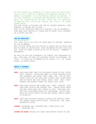 SE FUE A MIRAR CON ORUNMILA Y LE SALIO ESTE IFA DONDE ORUN-
MILA LE DIJO: USTED VA A VENCER A SUS ENEMIGOS GRACIAS A SU
MANERA DE CAMINAR Y A SU ELOCUENCIA, PERO NO SE ENDIOSE. Y
ASI PUDO VENCERLOS Y TUVIERON QUE RECONOCERLO EN SU PUESTO.
NACIO LA GESTICULACION. EN ESTE ODDUN HAY UN EGGUN QUE
LE HABLA AL OIDO. POR ESO SE PADECE DEL OIDO Y SE PUEDE
QUEDAR SORDO.
POR ESTE ODDUN LO AHIJADOS DEL AWO SE VUELVEN ENEMIGOS, COMO
TAMBIEN LA PERSONA QUE SE MIRA.
ESTE IFA EN DONCELLAS HABLA DE VIOLACION. IFA DE FENOMENOS.
OGBE BARA ESTA PERDIDO SI PIENSA QUE NO PUEDE VIVIR SEPARADO
DE LA MUJER QUE AMA.


IFA DE TRAICION:
---------------
POR ESTE IFA SI LOS HIJOS NO HACEN EBBO SE VUELVEN ENEMIGOS
EL DIA DE MAÑANA.
AQUI EN ESTE ODDUN HAY QUE PEDIRLE A SHANGO QUE LE AYUDE PARA
QUE NO VENGA SU DESTRUCCION. PARA PROGRESAR EN ESTE ODDUN HAY
QUE DARLE DE COMER A EGGUN EN UN DIA DE LLUVIA, TORMENTA Y
RELAMPAGOS.

EN ESTE IFA HAY QUE ALIMENTAR A LA TIÑOSA, QUE REPRESENTA AL
AWO OGEB BARA. EN ESTE IFA GOBIERNA OLOFUN, EN PROBLEMA DE
ITUTO. SI OGGUN SE VA TAMBIEN SE VA OSHOSI, Y SI SE QUEDA
OGGUN, SE QUEDA OSHOSI.


REZOS Y SUYERES.
---------------

REZO: OGBE BARA TEMU TEMU PILO ADIFAFUN OLOKUN NI EJE TIOFIN
      OKUN OJENSHO IRAJON EWE NWENI KI ORUBO KEREUBE YIOBI
      OMO SHAGBONKI AWO OMOBE MABA MABA ARA SHE OTA NIKI
      ORUBO, EURE DUN DUN LEBO ASHO ITELERI LEBO AKUKO META
      LEBO EYILEGUN OWO LEBO KERUN, AKUKO META LEBO OMIKI
      ENSHABI OMO MOGBATI OMABI OBI SENIN OSIBI AFON.

REZO: OGBE BARA ORIKOYE AWO AGUARO OMO SHABI OBARALA BALA
      OGBE BARA ONIKOYE AWO KOKEREY TORI SHEGUA EGGUN BORUN
      OBA AWO LORUN BABA TOBI SHANGO UN SORO OGBE BARA ORI-
      KOYE AWO OYORUNLEWA BAGUN IFA OYORUNLEWA OLOFIN KORO-
      ÑIRE OYU TISHE ELEGBA ORIYOKE AWO AGBANI SHANGO OBARA-
      LA BAYABIFA.

REZO: OGBE BARA ADIFAFUN OBATALA ORIKOSUN ORE OBORISA EYELE
      ETU ELEGBA OGGUN OSHOSIS EKINI ORISHA FUN FUN BABA
      KAFEREFUN OLUFON.

SUYERE: ISHONSHEN ABO ISHONSHEN ABO, ODARA KOLORI EYO
        ISHONSHEN ABO.

SUYERE DE EGGUN: MOLERE IKU OBARA BARA MELAYE EGGUN IKU OBA
 