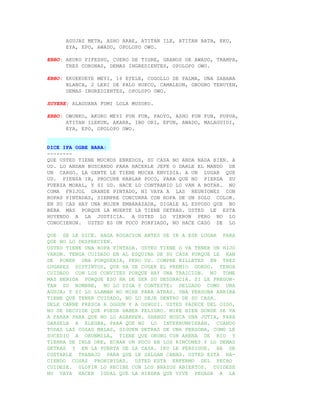 AGUJAS META, ASHO ARAE, ATITAN ILE, ATITAN BATA, EKU,
      EYA, EPO, AWADO, OPOLOPO OWO.

EBBO: AKUKO FIFESHU, CUERO DE TIGRE, GRANOS DE AWADO, TRAMPA,
      TRES CORONAS, DEMAS INGREDIENTES, OPOLOPO OWO.

EBBO: EKUEKUEYE MEYI, 16 EYELE, COGOLLO DE PALMA, UNA SABANA
      BLANCA, 2 LERI DE PALO HUECO, CAMALEON, GBOGBO TENUYEN,
      DEMAS INGREDIENTES, OPOLOPO OWO.

SUYERE: ALAGUANA FUMI LOLA MUSOKO.

EBBO: OWUNKO, AKUKO MEYI FUN FUN, PAOYO, ASHO FUN FUN, PUPUA,
      ATITAN ILEKUN, AKARA, IBO ORI, EFUN, AWADO, MALAGUIDI,
      EYA, EPO, OPOLOPO OWO.


DICE IFA OGBE BARA:
--------
QUE USTED TIENE MUCHOS ENREDOS, SU CASA NO ANDA NADA BIEN. A
UD. LO ANDAN BUSCANDO PARA HACERLE JEFE O DARLE EL MANDO DE
UN CARGO. LA GENTE LE TIENE MUCHA ENVIDIA. A UN LUGAR QUE
UD. PIENSA IR, PROCURE HABLAR POCO, PARA QUE NO PIERDA SU
FUERZA MORAL, Y SI UD. HACE LO CONTRARIO LO VAN A BOTAR. NO
COMA FRIJOL GRANDE PINTADO, NI VAYA A LAS REUNIONES CON
ROPAS PINTADAS, SIEMPRE CONCURRA CON ROPA DE UN SOLO COLOR.
EN SU CAS HAY UNA MUJER EMBARAZADA, DIGALE AL ESPOSO QUE NO
BEBA MAS PORQUE LA MUERTE LA TIENE DETRAS. USTED LE ESTA
HUYENDO A LA JUSTICIA. A USTED LO VIERON PERO NO LO
CONOCIERON. USTED ES UN POCO PORFIADO, NO HACE CASO DE LO

QUE SE LE DICE. HAGA ROGACION ANTES DE IR A ESE LUGAR PARA
QUE NO LO DESPRECIEN.
USTED TIENE UNA ROPA PINTADA. USTED TIENE O VA TENER UN HIJO
VARON. TENGA CUIDADO EN AL ESQUINA DE SU CASA PORQUE LE HAN
DE PONER UNA PORQUERIA, PERO UD. COMPRE BILLETES EN TRES
LUGARES DISTINTOS, QUE HA DE COGER EL PREMIO GORDO. TENGA
CUIDADO CON LOS CONVITES PORQUE HAY UNA TRAICION. NO TOME
MAS BEBIDA PORQUE ESO HA DE SER SU DESGRACIA. SI LE PREGUN-
TAN SU NOMBRE, NO LO DIGA Y CONTESTE: DELGADO COMO UNA
AGUJA; Y SI LO LLAMAN NO MIRE PARA ATRAS. UNA PERSONA ARRIBA
TIENE QUE TENER CUIDADO, NO LO DEJE DENTRO DE SU CASA.
DELE CARNE FRESCA A OGGUN Y A OSHOSI. USTED PADECE DEL OIDO,
NO SE DECUIDE QUE PUEDE HABER PELIGRO. MIRE BIEN DONDE SE VA
A PARAR PARA QUE NO LO AGARREN. SHANGO BUSCA UNA JUTIA, PARA
DARSELA A ELEGBA, PARA QUE NO LO INTERRUMPIERAN. CUANDO
TODAS LAS COSAS MALAS, SIGUEN DETRAS DE UNA PERSONA, COMO LE
SUCEDIO A ORUNMILA, TIENE QUE ORUBO CON ARENA DE RIO Y
TIERRA DE INLE OKE, ECHAR UN POCO EN LOS RINCONES Y LO DEMAS
DETRAS Y EN LA PUERTA DE LA CASA. IKU LE PERSIGUE. HA DE
COSTARLE TRABAJO PARA QUE LE SALGAN CANAS. USTED ESTA HA-
CIENDO COSAS PROHIBIDAS. USTED ESTA ENFERMO DEL PECHO
CUIDESE. OLOFIN LO RECIBE CON LOS BRAZOS ABIERTOS. CUIDESE
NO VAYA HACER IGUAL QUE LA HIEDRA QUE VIVE PEGADA A LA
 