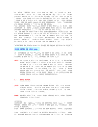 EN ESTE CAMINO OGBE BARA ERA UN AWO DE ORUNMILA MUY
SACRIFICADO PUES DECIA QUE IFA HACIA LAS COSAS EN TODAS
PARTES, ENTONCES EL CANSADO DE LUCHAS CON LOS INGRATOS DE SU
TIERRA, QUE ERAN SUS PROPIOS AHIJADOS, DECIDIO CAMBIAR DE
TIERRA E IR A VIVIR A ORILLAS DEL OCEANO EN LA TIERRA IWORAN
DONDE HAY UN LAGO SALADO EN QUE HABITABAN PECES VOLADORES
QUE HACEN TRUCOS Y PIRUETAS EN EL AGUA.
TAN PRONTO COMO OGBE BARA LLEGA A ESA TIERRA SE MIRA CON
ORUNMILA Y ESTE LE MANDA HACER EBBO PARA QUE DE ESA FORMA
PUDIERA RADICARSE ALLI Y SER EL OBA DE ESA TIERRA.
IFA LE DIO LA BENDICION Y LOS CONOCIMIENTOS NECESARIOS EN
ESA NUEVA TIERRA Y TAMBIEN LE DIO EL SECRETO DEL INSHE OZAIN
QUE NECESITABA Y EL ASHE DE IFA. A CAMBIO OGBE BARA FUE UN
OBA MUY QUERIDO Y RESPETADO, RECIBIENDO MUCHO DINERO Y
MUCHOS REGALOS, FORMO UN NUEVO PUEBLO DONDE TUVO MUCHOS
AHIJADOS Y SE CUMPLIO LO QUE IFA LE HABIA DICHO:

"MIENTRAS EL ARBOL MUDA SUS HOJAS LA PALMA NO MUDA LA SUYA".

INSHE OZAIN DE OGBE BARA:
------------------------
SE CONSIGUE UN PEZ VOLADOR, SE SECA Y SE AHUMA, SE LE PONE
16 DIAS A ORUNMILA, DESPUES SE HACE IYEFA Y SE RUEGA EN EL
TABLERO Y ESE ES EL IYEFA SECRETO DE OGBE BARA.

NOTA: SE COGEN 8 HOJAS DE ORQUIDEAS, 8 DE PALMA, SE MACHACAN
      BIEN, REDUCIENDOLAS A POLVO Y SE PONE SOBRE EL TABLERO
      DE IFA Y SE LE DA EYELE OKAN Y ASI SE RUEGA, DESPUES
      SE HACEN 8 INCISIONES EN LA PARTE POSTERIOR DE LA LERI
      DE LA PERSONA Y SE RESTRIEGA CON ORI. LUEGO A ESTA
      PASTA HAY QUE REZARLE LOS 16 MEJIS, OSHE TURA, OGBE
      BARA, OTURA SHE, SE LE ECHA EFUN Y SE CONFECCIONA EL
      INSHE OZAIN CON LOS DEMAS INGREDIENTES.


9.-   ESHU FORUN.
      ----------

REZO: OGBE BARA IKOYO LODAFUN ORIKA MOGAN ODA NILE EGGUN
      LORUBO AKUKO LEBO BATE AYA ESHU ETA META AKUKO ELEBO
      OGGUN LORUBO ELEBO ESHU FORUN ORUNMILA UNLO ILE IFE
      INLE OGGUN LODAFUN ELEGBA.

EBBO: AKUKO, AKU, EYA, INSHU, AYA, MANIES META, DEMAS INGRE-
      DIENTES, OPOLOPO OWO.

PATAKIN:
ORUNMILA EN AQUELLA TIERRA SE LLAMABA OGBE BARA Y HABIA
VENIDO DESDE MUY LEJOS Y LLEGO A IFE QUE ERA GOBERNADO POR
OGGUN Y ELEGBA.
OGBE BARA COMENZO A ADIVINAR EN ESA TIERRA DONDE ADQUIRIO

FAMA LLEGANDO A DISPONER DE MUCHOS AHIJADOS Y DINERO, PERO
SU MAXIMA ASPIRACION ERA CONVERTIRSE EN EL OBA DE AQUELLA
 