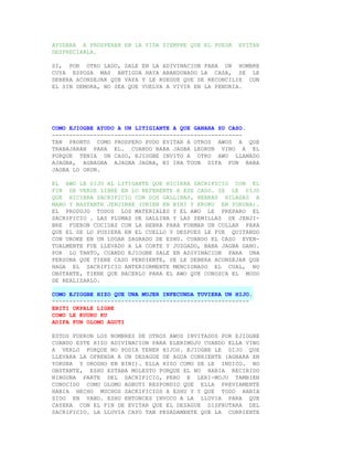 AYUDARA A PROSPERAR EN LA VIDA SIEMPRE QUE EL PUEDA   EVITAR
DESPRECIARLA.

SI, POR OTRO LADO, SALE EN LA ADIVINACION PARA UN HOMBRE
CUYA ESPOSA MAS ANTIGUA HAYA ABANDONADO LA CASA, SE LE
DEBERA ACONSEJAR QUE VAYA Y LE RUEGUE QUE SE RECONCILIE CON
EL SIN DEMORA, NO SEA QUE VUELVA A VIVIR EN LA PENURIA.




COMO EJIOGBE AYUDO A UN LITIGIANTE A QUE GANARA SU CASO.
-------------------------------------------------------
TAN PRONTO COMO PROSPERO PUDO EVITAR A OTROS AWOS A QUE
TRABAJARAN PARA EL. CUANDO BABA JAGBA LEORUN VINO A EL
PORQUE TENIA UN CASO, EJIOGBE INVITO A OTRO AWO LLAMADO
AJAGBA, AGBAGBA AJAGBA JAGBA, NI IRA TOON DIFA FUN BABA
JAGBA LO ORUN.

EL AWO LE DIJO AL LITIGANTE QUE HICIERA SACRIFICIO CON EL
FIN DE VERSE LIBRE EN LO REFERENTE A ESE CASO. SE LE DIJO
QUE HICIERA SACRIFICIO CON DOS GALLINAS, HEBRAS HILADAS A
MANO Y BASTANTE JENJIBRE (UNIEN EN BINI Y ERURU EN YORUBA).
EL PRODUJO TODOS LOS MATERIALES Y EL AWO LE PREPARO EL
SACRIFICIO . LAS PLUMAS DE GALLINA Y LAS SEMILLAS DE JENJI-
BRE FUERON COCIDAS CON LA HEBRA PARA FORMAR UN COLLAR PARA
QUE EL SE LO PUSIERA EN EL CUELLO Y DESPUES LE FUE QUITANDO
CON UROKE EN UN LUGAR SAGRADO DE ESHU. CUANDO EL CASO EVEN-
TUALMENTE FUE LLEVADO A LA CORTE Y JUZGADO, BABA JAGBA GANO.
POR LO TANTO, CUANDO EJIOGBE SALE EN ADIVINACION PARA UNA
PERSONA QUE TIENE CASO PENDIENTE, SE LE DEBERA ACONSEJAR QUE
HAGA EL SACRIFICIO ANTERIORMENTE MENCIONADO EL CUAL, NO
OBSTANTE, TIENE QUE HACERLO PARA EL AWO QUE CONOZCA EL MODO
DE REALIZARLO.

COMO EJIOGBE HIZO QUE UNA MUJER INFECUNDA TUVIERA UN HIJO.
---------------------------------------------------------
EBITI OKPALE LIGBE
COWO LE KUURU KU
ADIFA FUN OLOMO AGUTI

ESTOS FUERON LOS NOMBRES DE OTROS AWOS INVITADOS POR EJIOGBE
CUANDO ESTE HIZO ADIVINACION PARA ELERIMOJU CUANDO ELLA VINO
A VERLO PORQUE NO PODIA TENER HIJOS. EJIOGBE LE DIJO QUE
LLEVARA LA OFRENDA A UN DESAGUE DE AGUA CORRIENTE (AGBARA EN
YORUBA Y OROGHO EN BINI). ELLA HIZO COMO SE LE INDICO. NO
OBSTANTE, ESHU ESTABA MOLESTO PORQUE EL NO HABIA RECIBIDO
NINGUNA PARTE DEL SACRIFICIO, PERO E LERI-MOJU TAMBIEN
CONOCIDO COMO OLOMO AGBUTI RESPONDIO QUE ELLA PREVIAMENTE
HABIA HECHO MUCHOS SACRIFICIOS A ESHU Y Y QUE TODO HABIA
SIDO EN VANO. ESHU ENTONCES INVOCO A LA LLUVIA PARA QUE
CAYERA CON EL FIN DE EVITAR QUE EL DESAGUE DISFRUTARA DEL
SACRIFICIO. LA LLUVIA CAYO TAN PESADAMENTE QUE LA CORRIENTE
 