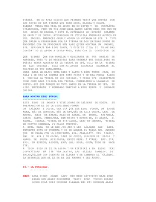 TIERRA. EN SU AFAN OLVIDO QUE PRIMERO TENIA QUE CONTAR CON
LOS REYES DE ESA TIERRA QUE ERAN ORUN, ELEGBA Y OGGUN.
ELEGBA TENIA UNA CRIA DE AKUKO EN SU PATIO Y SE COMPLACIA
MIRANDOLOS, PERO UN DIA OGBE BARA MANDO HACER EBBO CON UNO DE
LOS AKUKO DE ELEGBA Y ESTE AL ENTERARSE LO INCREPO DELANTE
DE ORUN Y DE OGGUN, ACUSANDOLO DE UTILIZAR ANIMALES AJENOS EN
SUS EBOSES. ENTONCES ORUN Y OGGUN LO VOTARON DE IFE Y TUVO
QUE SALIR A PEREGRINAR POR LA TIERRA DE LOS ORISHAS DONDE SE
ENCONTRO CON UN PERSONAJE MUY RARO QUIEN MONTABA UN OWUNKO,
ESE PERSONAJE ERA ESHU FORUN, Y ESTE LE DIJO: SI TU ME DAS
COMIDA YO TE AYUDO A LEVANTARTE, PERO CON LA CONDICION DE

QUE TIENES QUE SER HUMILDE Y OLVIDARTE DE TUS ANSIAS DE
MANDATO, PUES TU LO NECESITAS PARA ORDENAR TUS COSAS,PERO NO
PUEDES TENER MANDATO EN LA TIERRA DE IFE, SOLO EN LA TIERRA
DE LOS ORISHAS. SOLO CON MI AYUDA LOGRARAS ALCANZAR EL
RESPETO DE TUS SEMEJANTES.
OGBE BARA LE DIJO: ESTA BIEN Y LLEVO A ESHU FORUN PARA SU
CASA Y LE DIO LA COMIDA QUE ESTE PIDIO Y DE ESA FORMA LLEGO
A DOMINAR LA TIERRA DE LOS ORISHAS. Y DESDE IFE OBSERVARON
COMO OGBE BARA DIRIGIA ESA TIERRA, COMENZANDO A LLAMARLO DE
NUEVO, ASI QUE AUNQUE NO TUVO MANDO EN LA TIERRA DE IFE, SE
HIZO NECESARIO Y NOMBRADO GRACIAS A ESHU FORUN Y ORUMALE
ORISHA.

PARA MONTAR ESHU FORUN:
----------------------
ESTE ESHU SE MONTA Y VIVE SOBRE UN CALDERO DE OGGUN. SU
PREPARACION ES DE LA SIGUIENTE FORMA:
UN CALDERO E OGGUN, UNA OTA QUE SEA ESHU FORUN, UN EKUTE
KEKE, EÑI DE GUNUGUN, EÑI DE ETU,EÑI DE ADIE GRIFA, LERI DE
AKUKO, RAIZ DE ATARE, RAIZ DE ARABA, DE IROKO, ATIPONLA,
CALDO SANTO, PENDEJERA, EWE ORIYE Y KOTORIYE, 21 ATARE, 21
AGUMA, ILEKAN, TIERRA DE BIBIJAGUA, LERI DE OWUNKO, TIERRA
DE CUATRO CAMINOS, 21 PALOS FUERTES.
A ESTA MASA SE LE DAN JIO JIO Y LES AGARRAN LAS        LERI,
ENTONCES ESTO SE CEMENTA Y SE LE AGREGA EL TARRO DEL OWUNKO
QUE SE CARGA CON LO SIGUIENTE: AYA, CABALLITO DEL DIABLO,
IMI DE AYA Y DE OLOBO, LERI DE JUDIO, GUNUGUN DE ELESE Y
MANOS DE EGGUN, BIBIJAGUA, EKUTE KEKE, 7 ATARE, EKU, EYA,
EPO, UN ESPEJO, AZOGUE, ERU, OBI, KOLA, OSUN, TODO SE HACE
IYE.
A TODO ESTO SE LE DA AYAPA Y UN KIKIRIKI Y EN ESTAS LERI
CONVERTIDAS EN IYE VAN DENTRO, LAS ELESES TAMBIEN. SE
ENCASQUILLAN CON CUENTAS DE ELEGBA Y SE CEMENTA EL CALDERO.
LA EYERBALE QUE SE LE DA ES DEL AWUNKO Y DEL AKUKO.


10.- LA DUALIDAD.
     -----------

REZO: AGBA DIGBO OLEWO LAKU ERU MEDI OSIRIKIKI BAJE KONO
      KARAN OMO ANABI KOSHEMIBI TANYI KOBO TOKOSO KOLEBO
      OJUMO KOLA GERI ODUDUWA ALAWANA ENI ETI EGUNGUN ALALA
 