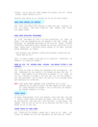 "OSHUN IYA MI QUE ASI COMO CORREN TUS AGUAS, QUE ASI   MISMO
 FULANO CORRA DETRAS DE MI."

DESPUES QUE OSHUN SE LO CONCEDA SE LE DA DOS ADIE APERI.

OBRA PARA VENCER LOS ARAYES.
---------------------------
POR ESTE IFA SEGUN TATA GAYTAN LA OBRA HAY QUE HACERLA AL
PIE DE OGGUN, PUES AQUI OGGUN ES MAS FUERTE QUE TODOS
LOS DEMAS OSHAS.


OBRA PARA RESOLVER PROBLEMAS.
----------------------------
SE COGE UNA MATA DE YUCA Y SU RAIZ PRINCIPAL, SE PONE UN
PAPEL CON LAS GENERALES DE LOS ARAYES O DEL QUE TIENE QUE
RESOLVER EL PROBLEMA ENTIZADO EN UN HILO DE SIETE COLORES
DISTINTOS, ENTIZADOS HACIA AFUERA EN LA RAIZ PRINCIPAL SI ES
PARA ARAYE UNLO Y ENTIZADO HACIA DENTRO SI ES PARA RESLVER
ALGUN PROBLEMA. SE CANTA:

 "EFE APETEBI ARE APETEBI OLOKUN EFE APETEBI OLOKUN EDE ME
  UNPON EWA WE SE."

ESTO ES PARA LLAMAR A EFE QUE ES EL ESPIRITU   PROTECTOR     DE
YEMAYA Y EL ALMA DEL MANATI.

OBRA AL PIE DE ELEGBA PARA ALEJAR LAS MALAS VISTAS Y LAS
LENGUAS. /--------------------------------------------------
--------
UNA HOJA DE TUNA SE TRATA DE INTRODUCIR EN UN PAPELITO CON
LAS GENERALES DE LOS ARAYES Y SE FOERRA EN ASHO FUN FUN Y
PUPUA, PERO ANTES SE LE SACRIFICA A ELEGBA Y A LA TUNA UN
JIO JIO. DESPUES LA ELENU Y LOS OYU DEL JIO JIO SON PRENDI-
DOS CON ALFILERES EN LA TUNA. SE DEJA AL PIE DE ELGBA HASTA
QUE RESUELVA LA SITUACION.

AWO: OGBE KANA DEBE SEMBRAR TUNA ALREDEDOR DE LA CASA.
     TAMBIEN SE LE PONE UN ERIZO DE MAR DENTRO DE UNA IGBA Y
     SE PONE DELANTE DE ELEGBA Y SE LE PIDE QUE LOS ARAYES
     NO PUEDAN LLEGAR A LA CASA.

INSHE OZAIN.
-----------
UN ADAN (MURCIELAGO) VIVO, UNO MUERTO, ASHO FUN FUN, DUN DUN
Y PUPUA, SIETE PELOS DE RABO DE ZORRA, TODO EN IYEY DENTRO
DE UNA BOLSITA, UNA FUN FUN Y UNA DUN DUN. Y COME APARO CON
SHANGO. POR EL DIA SE USA EL DE LA BOLSITA FUN FUN Y POR LA
NOCHE EL DE LA DUN DUN.

INSHE OZAIN DE OGBE KANA.
------------------------
DOS TORNILLOS DE HIERRO, ENTRE UNO Y OTRO SE LE PONE, CON
TINTA, EL NOMBRE DE LAS DOS PERSONAS; EN UNA HOJA DE PERE-
 