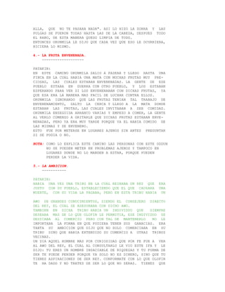 ALLA, QUE NO TE PASARA NADA". ASI LO HIZO LA ZORRA Y LAS
PULGAS SE FUERON TODAS HASTA LAS DE LA CABEZA, DESPUES TODO
EL RABO, DE ESTA MANERA QUEDO LIMPIA DE TODO.
ENTONCES ORUNMILA LE DIJO QUE CADA VEZ QUE ESO LE OCURRIERA,
HICIERA LO MISMO.

4.- LA FRUTA ENVENENADA.
    -------------------

PATAKIN:
EN ESTE CAMINO ORUNMILA SALIO A PASEAR Y LLEGO HASTA UNA
FINCA EN LA CUAL HABIA UNA MATA CON MUCHAS FRUTAS MUY PRE-
CIOSAS, LAS CUALES ESTABAN ENVENENADAS. LA GENTE DE ESE
PUEBLO ESTABA EN GUERRA CON OTRO PUEBLO, Y LOS ESTABAN
ESPERANDO PARA VER SI LOS ENVENENABAN CON DICHAS FRUTAS, YA
QUE ESA ERA LA MANERA MAS FACIL DE LUCHAR CONTRA ELLOS.
ORUNMILA IGNORANDO QUE LAS FRUTAS TENIAN TAL TRABAJO DE
ENVENENAMIENTO, SALTO LA CERCA Y LLEGO A LA MATA DONDE
ESTABAN LAS FRUTAS, LAS CUALES INVITABAN A SER COMIDAS.
ORUNMILA ENSEGUIDA ARRANCO VARIAS Y EMPEZO A COMER, LA GENTE
AL VERLO COMENZO A GRITARLE QUE DICHAS FRUTAS ESTABAN ENVE-
NENADAS, PERO YA ERA MUY TARDE PORQUE YA EL HABIA COMIDO DE
LAS MISMAS Y SE ENVENENO.
ESTO FUE POR METERSE EN LUGARES AJENOS SIN ANTES PREGUNTAR
SI SE PODIA O NO.

NOTA: COMO LO EXPLICA ESTE CAMINO LAS PERSONAS CON ESTE ODDUN
      NO SE PUEDEN METER EN PROBLEMAS AJENOS Y TAMPOCO EN
      LUGARES DONDE NO LO MANDEN A ESTAR, PORQUE PUEDEN
      PERDER LA VIDA.

5.- LA AMBICION.
    -----------

PATAKIN:
HABIA UNA VEZ UNA TRIBU EN LA CUAL REINABA UN REY QUE ERA
JUSTO CON SU PUEBLO, ESTABLECIENDO QUE EL QUE CAUSARA UNA
MUERTE, CON SU VIDA LA PAGABA, PERO EN ESTA TRIBU HABIA UN

AWO DE GRANDES CONOCIMIENTOS, SIENDO EL CONSEJERO DIRECTO
DEL REY, EL CUAL SE ASESORABA CON DICHO AWO.
TAMBIEN EN DICHA TRIBU HABIA UN INDIVIDUO QUE        SIEMPRE
DESEABA MAS DE LO QUE OLOFIN LE PERMITIA, ESE INDIVIDUO SE
DEDICABA AL COMERCIO PERO CON TAL DE MANTENERLO       NO LE
IMPORTABA LA FORMA EN QUE PUDIERA TENER SUS GANACIAS. ERA
TANTA SU AMBICION QUE DIJO QUE NO SOLO COMERCIABA EN SU
TRIBU SINO QUE HABIA EXTENDIDO SU COMERCIO A OTRAS TRIBUS
VECINAS.
UN DIA AQUEL HOMBRE MAS POR CURIOSIDAD QUE POR FE FUE A VER
AL AWO DEL REY, EL CUAL AL CONSULTARLO LE VIO ESTE IFA Y LE
DIJO: TU ERES UN HOMBRE INSACIABLE DE RIQUEZAS Y TU FORMA DE
SER TE PUEDE PERDER PORQUE YA SOLO NO ES DINERO, SINO QUE TU
TIENES ASPIRACIONES DE SER REY. CONFORMATE CON LO QUE OLOFIN
TE HA DADO Y NO TRATES DE SER LO QUE NO SERAS. TIENES QUE
 