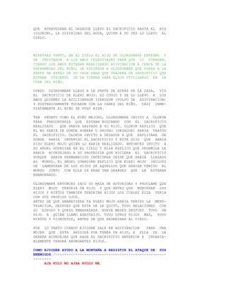QUE ATRAVESABA EL DESAGUE LLEVO EL SACRIFICIO HASTA EL RIO
(OLOKUN), LA DIVINIDAD DEL AGUA, QUIEN A SU VEZ LO LLEVO AL
CIELO.



MIENTRAS TANTO, EN EL CIELO EL HIJO DE OLORDUMARE ENFERMO Y
SE INVITARON A LOS AWOS CELESTIALES PARA QUE LO CURARAN.
CUANDO LOS AWOS ESTABAN REALIZANDO ADIVINACION A CERCA DE LA
ENFERMEDAD DEL NIÑO, LE PIDIERON A OLORDUMARE QUE FUERA A LA
PARTE DE ATRAS DE SU CASA PARA QUE TRAJERA UN SACRIFICIO QUE
ESTABA VINIENDO DE LA TIERRA PARA ELLOS UTILIZARLO EN LA
CURA DEL NIÑO.

CUNDO OLORDUMARE LLEGO A LA PARTE DE ATRAS DE LA CASA, VIO
EL SACRIFICIO DE ELERI MOJU. LO COGIO Y SE LO LLEVO A LOS
AWOS QUIENES LE ADICIONARON IYEROSUN (POLVO DE ADIVINACION)
Y POSTERIORMENTE TOCARON CON LA CABEZ DEL NIÑO. CASI INME-
DIATAMENTE EL NIÑO SE PUSO BIEN.

TAN PRONTO COMO EL NIÑO MEJORO, OLORDUMARE INVITO A OLOKUN
PARA PREGUNTARLE QUE ESTABA BUSCANDO CON EL SACRIFICIO
REALIZADO   QUE HABIA SALVADO A SU HIJO. OLOKUN EXPLICO QUE
EL NO SABIA DE DONDE AGBARA U OROGHO (DESAGUE) HABIA TRAIDO
EL SACRIFICIO. OLOKUN INVITO A DESAGUE A QUE EXPLICARA DE
DONDE HABIA OBTENIDO EL SACRIFICIO Y ESTE DIJO QUE HABIA
SIDO ELERI MOJU QUIEN LO HABIA REALIZADO. ENTONCES INVITO A
SU ANGEL GUERDIAN EN EL CIELO Y ELLA EXPLICO QUE ORUNMILA LE
HABIA ACONSEJADO A SU PROTEGIDA QUE HICIERA EL SACRIFICIO
PORQUE HABIA PERMANECIDO INFECUNDA DESDE QUE HABIA LLEGADO
AL MUNDO. EL ANGEL GUARDIAN EXPLICO QUE ELERI MOJU INCLUSO
SE LAMENTABA DE LOS HIJOS DE AQUELLOS QUE HABIAN VENIDO AL
MUNDO JUNTO CON ELLA YA ERAN TAN GRANDES QUE LA ESTABAN
ENAMORANDO.

OLORDUMARE ENTONCES SACO SU MAZA DE AUTORIDAD Y PROCLAMO QUE
ELERI MOJU TENDRIA UN HIJO Y QUE ANTES QUE MURIERAN SUS
HIJOS Y NIETOS TAMBIEN TENDRIAN HIJOS LOS CUALES ELLA VERIA
CON SUS PROPIOS OJOS.
ANTES DE QUE AMANECIERA YA ELERI MOJU HABIA TENIDO LA MENS-
TRUACION, DESPUES QUE ESTA SE LE QUITO, TUVO RELACIONES CON
SU ESPOSO Y QUEDO EMBARAZADA. NUEVE MESES DESPUES TUVO UN
HIJO A QUIEN LLAMO ADEYORIJU. TUVO OTROS HIJOS MAS, TUVO
NIETOS Y VISNIETOS, ANTES DE QUE REGRESARA AL CIELO.

POR LO TANTO CUANDO EJIOGBE SALE EN ADIVINACION    PARA UNA
MUJER QUE ESTA ANSIOSA POR TENER UN HIJO, A ELLA SE LE
DEBERA ACONSEJAR QUE HAGA EL SACRIFICIO ANTERIOR E INVARIA-
BLEMENTE TENDRA ABUNDANTES HIJOS.

COMO EJIOGBE AYUDO A LA MONTAÑA A RESISTIR EL ATAQUE DE SUS
ENEMIGOS./--------------------------------------------------
--------
     AJA KULU MO AJAA KUULU ME.
 