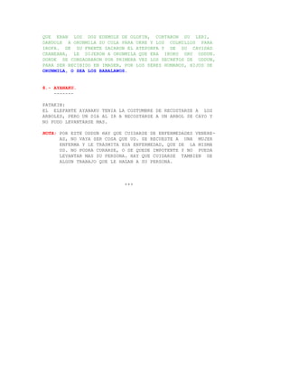 QUE ERAN LOS DOS EDEMOLE DE OLOFIN, CORTARON SU LERI,
DANDOLE A ORUNMILA SU COLA PARA UKRE Y LOS COLMILLOS PARA
IROFA. DE SU FRENTE SACARON EL ATEPONFA Y DE SU CAVIDAD
CRANEANA, LE DIJERON A ORUNMILA QUE ERA IKOKO ORU ODDUN.
DONDE SE CONSAGRARON POR PRIMERA VEZ LOS SECRETOS DE ODDUN,
PARA SER RECIBIDO EN IMAGEN, POR LOS SERES HUMANOS, HIJOS DE
ORUNMILA, O SEA LOS BABALAWOS.


8.- AYANAKU.
    -------

PATAKIN:
EL ELEFANTE AYANAKU TENIA LA COSTUMBRE DE RECOSTARSE A LOS
ARBOLES, PERO UN DIA AL IR A RECOSTARSE A UN ARBOL SE CAYO Y
NO PUDO LEVANTARSE MAS.

NOTA: POR ESTE ODDUN HAY QUE CUIDARSE DE ENFERMEDADES VENERE-
      AS, NO VAYA SER COSA QUE UD. SE RECUESTE A UNA MUJER
      ENFERMA Y LE TRASMITA ESA ENFERMEDAD, QUE DE LA MISMA
      UD. NO PODRA CURARSE, O SE QUEDE IMPOTENTE Y NO PUEDA
      LEVANTAR MAS SU PERSONA. HAY QUE CUIDARSE TAMBIEN DE
      ALGUN TRABAJO QUE LE HAGAN A SU PERSONA.



                             +++
 