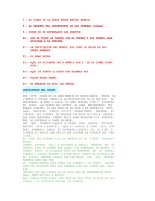 7.- EL COGER DE LA PLAZA EKOBI ENYOBI ABAKUA.

8.- EL SECRETO DEL CONSTRUCTOR DE LAS CABEZAS (AJALA).

9.- DONDE NO SE ENTERRARON LOS MUERTOS.

10.- QUE SE TOQUE LA CABEZA CON EL OKPELE Y LOS IKINES PARA
     ADIVINAR A LA PERSONA.

11.- LA UNIFICACION DEL MUNDO, ASI COMO LA UNION DE LOS
     SERES HUMANOS.

12.- EL EBBO SHIRE.

13.- AQUI LE HICIERON IFA A BABALU AYE Y   SE LE LLAMO OLUWO
     POPO.

14.- AQUI SE ASENTO A OSHUN POR PRIMERA VEZ.

15.- OGGUN SHIRO SHERO.

16.- EL EMBALSE DE AGUA (LA PRESA).

DESCRIPCION DEL ODDUN.
--------------------
POR ESTE ODDUN NO SE DEBE MENTIR NI DESCUIDARSE. TOCAR EL
VIENTRE Y SOPLAR. HABLA DE LA UNIFICACION DE LA FAMILIA. NO
LEVANTARLE LA MANO A NADIE. EL GRAN JARDIN, VIVE Y DISFRUTA
DE TODOS LOS BIENES DEL ESTADO. EL GRAN MALVERSADOR DEL
ERARIO PUBLICO. EL MAL ESTA EN LA BOCA Y LE AFECTA EL ESTO-
MAGO. EMBOLIAS, VIRUS, COLITIS, OPERACIONES, PRESION, EL
CORAZON, LAS PIERNAS. NO MOJARSE CON AGUA DE LLUVIA. PROBLE-
MAS PARA ENGENDRAR. CAMINO RECTO PARA RESOLVER LOS PROPOSI-
TOS. NO SENTARSE A COMER EN MESA.
LOS TRES PRIMEROS AWOSES DE OLUWO POPO FUERON: ADISATE,
ABEYENI KOLA Y ASHETILU. AQUI SE CONOCIO A OLUWO POPO POR
TRES NOMBRES: LANLE EL GUERRERO, ADETELU EL ADIVINO Y
OLUWAYE EL BRUJO; QUE ERA EL QUE LLEVABA LA VIRUELA QUE ERA
OLOLE.
EN ESTE IFA AZOWANO HIZO LA ENTRADA EN LA TIERRA DAHOMEY-
ARARA.
CUANDO AZOWANO SALIO A RECORRER EL MUNDO, MONTADO EN UN
OWUNKO, COMO EL CAMINO ERA LARGO, FUE CAMBIANDO DE OWUNKO Y
CUANDO ESTOS SE ACABARON TUVO QUE MONTARSE EN UN AGBANI
(VENADO). CUANDO AZOWANO VIAJABA EN EL OWUNKO AL ENTRARLO EN
LA TIERRA DAHOMEY-ARARA; YAE YAE MASHE YAE, PAE TAKUARA
MAYAKUA KERE YAE YAE.
SE COLOCA MARABU PARA COGER LOS VIENTOS Y SE CANTA: SEDOME
MADE KAE KEDENEMO MADE KAE SHEWERE NIWA KAE SEDEME KAE MADE
KAE.
CUIDADO CON LAS PIEZAS DE LA BOCA PUES LE ENFERMAN EL ESTO-
MAGO. DEBE RECIBIR A BROSIA.
AQUI HABLA OSHUN OLUERI QUE VIVE EN ELOS OJOS DE AGUA DE LAS
CUEVAS Y LA CUSTODIA OGBIGBE (EL CUERVO).
 