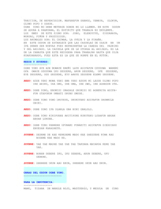 TRAICION, DE REPERCUSION. MAFEREFUN SHANGO, YEMAYA, OLOKUN,
OLUWO POPO Y OSHUN.
OGBE YONO NO DEBE METERSE DONDE NO LO LLAMEN. EN ESTE ODDUN
SE ADORA A SHAKUANA, EL ESPIRITU QUE TRABAJA ES EKULEMPE.
LOS EWES DE ESTE SIGNO SON: JOBO, ELEBOYUYE, SIGUARAYA,
MORURO, PIÑON Y PRODIGIOSA.
LOS ANIMALES SON: EL CAIMAN, LA OVEJA Y LA PIRAÑA.
EN ESTE ODDUN SE ESTABLECE QUE LAS CAZUELAS DE OZAIN EN UN
IFA DEBEN SER NUEVAS PUES REPRESENTAN LA CABEZA DEL PADRINO
Y DEL AHIJADO. LA CAZUELA QUE SE LE OTORGA AL AHIJADO, ES LA
DE LA CANASTA QUE ESTE RECOGERA PARA TRABAJAR HASTA QUE COJA
KUAKUANARDO, PUES ESTA ES LA QUE SE ROMPE EN EL KUTUN.

REZOS Y SUYERES:
---------------
OGBE YONO AYE ADE MOWAYE EREÑI LAYE ADIFAFUN ODUDUWA WANEMI
OFA OWAYE ODUDUWA IKU SEGUERE, ARUN SEGUERE, OFE SEGUERE,
EYE SEGUERE, OGU SEGUERE, EYU ARAYE SEGUERE ELEMU SEGUERE.

REZO: ADDE YENI MOWA YENI EWE YENI ADOPE MI LADDE OLUWO POPO
      IRE ARIKU, IRA OMO, IRE OMA, IRE OWO, IRE ASHEGUN OTA.

REZO: OGBE YONO, EBOMISI OBASALE OBIMISI NI AGBENIYA ADIFA-
      FUN OTAPOKON UMBATI ORUBO OMODE.

REZO: OGBE YONO YONO OKUYEYE, OKUKUYERU ADIFAFUN ORUNMILA
      OBINI.

REZO: OGBE YONO IFA OLANLA OBA BINI OBALOLO.

REZO: OGBE YONO KIRIPUEKE AKITIPOKE KUKUTEKU LODAFUN ABUAN
      ABUAN LORUBE.

REZO: OGBE YONO PANRERE OFONAMI FONAKITI ADIFAFUN SIEGUIADO
      EBUESAN KARASHETE.

SUYERE: SEDEME DE KAE KENEDEME MADO KAE SHEGUERE NIWA KAO
        BODEME KAE MADO KE.

SUYERE: YAE YAE MASHE YAE YAE PAE TAKUARA MAYAKUA KERE YAE
        YAE.

SUYERE: BONAN SEBERE IKU, IKU SEBERE, ARUN SEBERE, OFO
        SEBERE.

SUYERE: SHEBERE OKUN ABO EKUN, SHEBERE OKUN ABO EKUN.


OBRAS DEL ODDUN OGBE YONO.
------------------------

PARA LA IMPOTENCIA:
------------------
MAMU, TIZANA DE MANGLE ROJO, MASTUERZO, Y MEDULA    DE   COBO
 