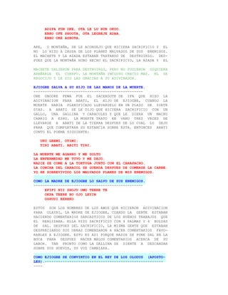 ADIFA FUN OKE, OTA LE LU RUN OKOO.
     EBBO OFE SHOOTA, OTA LEGBEJE ADAA.
     EBBO OKE ASBOTA.

AKE, O MONTAÑA, SE LE ACONSEJO QUE HICIERA SACRIFICIO Y EL
NO LO HIZO A CAUSA DE LOS PLANES MALVADOS DE SUS ENEMIGOS.
EL MACHETE Y LA AZADA ESTABAN TRATANDO DE DESTRUIRLO. DES-
PUES QUE LA MONTAÑA HUBO HECHO EL SACRIFICIO, LA AZADA Y EL

MACHETE SALIERON PARA DESTRUIRLO, PERO NO PUDIERON SIQUIERA
ARAÑARLE EL CUERPO. LA MONTAÑA INCLUSO CRECIO MAS. EL SE
REGOCIJO Y LE DIO LAS GRACIAS A SU ADIVINADOR.

EJIOGBE SALVA A SU HIJO DE LAS MANOS DE LA MUERTE.
-------------------------------------------------
ONE GBOORE FEWA FUE EL SACERDOTE DE IFA QUE HIZO LA
ADIVINACION PARA ABATI, EL HIJO DE EJIOGBE, CUANDO LA
MUERTE HABIA PLANIFICADO LLEVARSELO EN UN PLAZO DE SIETE
DIAS. A ABATI SE LE DIJO QUE HICIERA SACRIFICIO CON UN
GALLO, UNA GALLINA Y CARACOLES Y QUE LE DIERA UN MACHO
CABRIO A ESHU. LA MUERTE TRATO EN VANO TRES VECES DE
LLEVARSE A ABATI DE LA TIERRA DESPUES DE LO CUAL LO DEJO
PARA QUE COMPLETARA SU ESTANCIA SOBRE ESTA. ENTONCES ABATI
CONTO EL POEMA SIGUIENTE:

   UKU GBEMI, OTIMI;
   TIRI ABATI, ABITI TIRI.

LA MUERTE ME AGARRO Y ME SOLTO
LA ENFERMEDAD ME TUVO Y ME DEJO.
NADIE SE COME A LA TORTUGA JUNTO CON EL CARAPACHO.
LA CONCHA DEL CARACOL SE GUERDA DESPUES DE COMERSE LA CARNE.
YO HE SOBREVIVIDO LOS MALVADOS PLANES DE MIS ENEMIGOS.

COMO LA MADRE DE EJIOGBE LO SALVO DE SUS ENEMIGOS.
-------------------------------------------------
     EFIFI NII SHOJU OMO TEERE TE
     OKPA TEERE BO OJO LEYIN
     OSHUDI EEREKO

ESTOS SON LOS NOMBRES DE LOS AWOS QUE HICIERON ADIVINACION
PARA OLAYRI, LA MADRE DE EJIOGBE, CUANDO LA GENTE ESTABAN
HACIENDO COMENTARIOS SARCASTICOS DE LOS BUENOS TRABAJOS QUE
EL REALIZABA. ELLA HIZO SACRIFICIO CON 4 PALMAS Y 4 BOLSAS
DE SAL. DESPUES DEL SACRIFICIO, LA MISMA GENTE QUE ESTABAN
DESPRECIANDO SUS OBRAS COMENZARON A HACER COMENTARIOS FAVO-
RABLES A EJIOGBE. ESTO ES ASI PORQUE NADIE SE PONE SAL EN LA
BOCA PARA DESPUES HACER MALOS COMENTARIOS ACERCA DE SU
LABOR. TAN PRONTO COMO LA GALLINA SE SIENTE A DESCANSAR
SOBRE SUS HUEVOS, SU VOZ CAMBIARA.

COMO EJIOGBE SE CONVIRTIO EN EL REY DE LOS OLODUS (APOSTO-
LES).-----------------------------------------------------
----
 