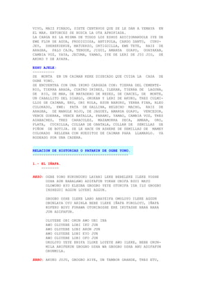 VIVO, MAIZ FINADO, SIETE CENTAVOS QUE SE LE DAN A YEMAYA EN
EL MAR. ENTONCES SE BUSCA LA OTA APROPIADA.
LA CARGA ES LA MISMA DE TODOS LOS ESHUS ADICIONANDOLE IYE DE
EWE FLOR DE AGUA, PRODIGIOSA, ANTIPOLA, CARDO SANTO, CURU-
JEY, SHEREKUEKUE, MATUERZO, ORTIGUILLA, EWE TETE, RAIZ DE
ARAGBA, PALO CAJA, TENGUE, JIGUI, AMANSA GUAPO, GUAYAKAN,
CAMBIA VOZ, YAYA, JECUMA, YAMAO, IYE DE LERI DE JIO JIO, DE
AKUKO Y DE AYAPA.

ESHU AJELE:
----------
SE MONTA EN UN CAIMAN KEKE DISECADO QUE CUIDA LA CASA DE
OGBE YONO.
SE ENCUENTRA CON UNA IKOKO CARGADA CON: TIERRA DEL CEMENTE-
RIO, TIERRA ARADA, CUATRO IKINES, ILEKAN, TIERRA DE LAGUNA,
DE RIO, DE MAR, DE MATADERO DE RESES, DE CARCEL, DE MONTE,
UN CABALLITO DEL DIABLO, OKOKAN Y LERI DE AKUKO, TRES COLMI-
LLOS DE CAIMAN, ERU, OBI KOLA, ESUN NABURU, YERBA FINA, BLEO
COLORADO, EWE: PATA DE GALLINA, HELECHO MACHO, RAIZ DE
ARAGBA, DE MANGLE ROJO, DE JAGUEY, AMANSA GUAPO, VENCEDOR,
VENCE GUERRA, VENCE BATALLA, PARAMI, YAMAO, CAMBIA VOZ, TRES
AZABACHES, TRES CARACOLES, MAZAMORRA SECA, AMBAR, ORO,
PLATA, CUCHILLA, COLLAR DE OBATALA, COLLAR DE SEMILLAS DE
PIÑON DE BOTIJA. SE LE HACE UN ASHERE DE SEMILLAS DE MAMEY
COLORADO RELLENA CON HUESITOS DE CAIMAN PARA LLAMARLO. VA
RODEADO POR UNA CADENA.


RELACION DE HISTORIAS O PATAKIN DE OGBE YONO.
--------------------------------------------

1.- EL IÑAFA.
    --------

REZO: OGBE YONO KUKUNDUKU LAYANI LEKE BEBELEKE ILEKE YOSHE
      OSHA AUN BABALAWO ADIFAFUN YOKAN ONIFA EGUI MAYO
      OLOWONO AYO ELEGBA GBOGBO YEYE OTONIFA IDA ILU GBOGBO
      INSHEGUI AGGUN LOYENI AGGUN.

      GBOGBO OSHE ILEKE LABO ABAYEIFA OMOLOYO ILEKE AGGUN
      OBONLAYA OYU ARINLA BEBE ILEKE IÑAFA FOROLOYU, IÑAFA
      KOFERU BOYU FURAWA OTONIBOSHE ERE IKUTASHE NARA NARA
      JUN ADIFAFUN.

      OLUYEBE OBI ORUN AWO OBI INA
      AWO OLUYEBE LOBI IKU JUN
      AWO OLUYEBE LOBI ARON JUN
      AWO OLUYEBE LOBI EYO JUN
      AWO OLUYEBE LOBI OFO JUN
      OKOLOYO YEYE ENIFA ILOKE LOYEYE AWO ILEKE, BEBE ORUN-
      MILA ANIFEKUN GBOGBO OSHA WA GBOGBO OSHA ANU ADIFAFUN
      ORUNMILA.

EBBO: AKUKO JUJU, GBOGBO AIYE, UN TAMBOR GRANDE, TRES ETU,
 