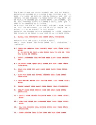 RON A AWO OLUYEBE QUE ESTABA TEJIENDO UNA INALE MUY BONITO.
ENTONCES AWO OLUYEBE LE HIZO OSODE A AWO KUKUNDUKU Y LE VIO
ESTE IFA DONDE LE DIJO QUE TODA SU TRAGEDIA ERA POR SU
HERMANO QUE ERA OMOLUGU Y LE TENIA MUCHA ENVIDIA, PERO QUE
LE FALTABA UN SECRETO QUE SE LLAMA IÑAFA ILEKE OTOÑIFA, QUE
ES PARA PONERTELO CUANDO TE SIENTAS A ATEFAR, PARA QUE EL
DAÑO DE TUS ENEMIGOS NO TE ALCANCE.
TE ACUERDAS QUE POR EL CAMINO CUANDO VENIAMOS A ESTA TIERRA
TE DIJE QUE RECOGIERAS ILEKE QUE TE PODIAN SERVIR EN EL
FUTURO, ESTE ES EL MOMENTO, LE DIJO ELEGBA.
ENTONCES AWO OLUYEBE EMPEZO A ENSARTAR EL COLLAR MIENTRAS
IBA REZANDO EN EL INALE DE CADA OSHA DE LA SIGUIENTE FORMA:

1.- ELEGBA OSHA MANOKAKUN BEBE ILEKE IÑAFA OTONIBOSHE.

ENTONCES PEDIA UNA GLORIA DE EGGUN Y REZABA:
INALE EGGUN KUELE AWO BOLOKE IÑAFA KUELE       OTONIBOSHE,    Y
CONTINUABA:

2.- OGGUN OWA OWANIYI OSHA IERELEYO BEBE ILEKE IÑAFA OTONI-
    BOSHE.
    Y SE REPITE EL REZO A CADA EGGUN CADA VEZ QUE SE PONE
    UNA GLORIA DE MADERA.

3.- OSHOSI ATAMATASI OSHA MOSIERE BEBE ILEKO IÑAFA OTONIBO-
    SHE.

4.- ORISHAOKO OSHA OMARE OWAYA ALAKE AYE BEBE ILEKE IÑAFA
    OTONIBOSHE.

5.- INLE OSHA KOLE OKU ASHE OZAIN BEBE ILEKE IÑAFA OTONI-
    BOSHE.

6.- OLUO POPO OSHA AYI MOTUMBA ODASAMU BEBE ILEKE IÑAFA
    OTONIBOSHE.

7.- DADA OMOLOWO ABURA OSHA IBAGOLA BEBE ILEKE IÑAFA OTONI-
    BOSHE.

8.- SHANGO BALANI OSHA BALOJU BEBE ILEKE IÑAFA OTONIBOSHE.

9.- AGGAYU SHOLA AKUO EWENIKI OSHA ODO BEBE ILEKE IÑAFA
    OTONIBOSHE.

10.- OBATALA OSHA ORUARE OSHALOGUN BEBE ILEKE IÑEFA OTONI-
     BOSHE.

11.- YEWA OSHA ORIMA KAI OLUMAKARA BEBE ILEKE IÑAFA OTONI-
     BOSHE.

12.- OBA OSHA OMOYURU OSHA OMIWAYE SOKUN BEBE ILEKE IÑAFA
     OTONIBOSHE.

13.- OSHUN AWARIYE OSHA ARIDEU OSHA IKU NANA BEBE ILEKE
 