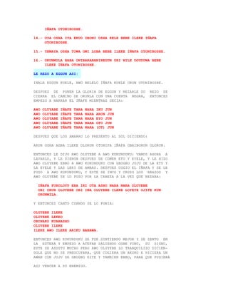 IÑAFA OTONIBOSHE.

14.- OYA OSHA IYA EKUO OBONI OSHA KELE BEBE ILEKE IÑAFA
     OTONIBOSHE.

15.- YEMAYA OSHA TOWA OMI LOBA BEBE ILEKE IÑAFA OTONIBOSHE.

16.- ORUNMILA BABA ONIBARABANIREGUN ORI NILE ODUDUWA BEBE
     ILEKE IÑAFA OTONIBOSHE.

LE REZO A EGGUN ASI:

INALE EGGUN KUELE, AWO BELELO IÑAFA KUELE ORUN OTONIBOSHE.

DESPUES DE PONER LA GLORIA DE EGGUN Y REZARLE SU      REZO SE
CIERRA EL CAMINO DE ORUNLA CON UNA CUENTA NEGRA,      ENTONCES
EMPEZO A NARRAR EL IÑAFE MIENTRAS DECIA:

AWO   OLUYABE   IÑAFE   TARA   NARA   IKU JUN
AWO   OLUYABE   IÑAFE   TARA   NARA   ARON JUN
AWO   OLUYABE   IÑAFE   TARA   NARA   EYO JUN
AWO   OLUYABE   IÑAFE   TARA   NARA   OFO JUN
AWO   OLUYABE   IÑAFE   TARA   NARA   (OT) JUN

DESPUES QUE LOS AMARRO LO PRESENTO AL SOL DICIENDO:

ARUN OSHA AGBA ILEKE OLORUN OTONIFA IÑAFA OBAIBORUN OLORUN.

ENTONCES LE DIJO AWO OLUYEBE A AWO KUKUNDUKU: VAMOS AHORA A
LAVARLO, Y LE DIERON DESPUES DE COMER ETU Y EYELE, Y LE HIZO
AWO OLUYEBE EBBO A AWO KUKUNDUKU CON GBOGBO JUJU DE LA ETU Y
LA EYELE Y LAS LERI DE AMBAS. DESPUES COGIO EL IÑAFA Y SE LE
PUSO A AWO KUKUNDUKU, Y ESTE SE INCO Y CRUZO LOS BRAZOS Y
AWO OLUYEBE SE LO PUSO POR LA CABEZA A LA VEZ QUE REZABA:

  IÑAFA FOROLOYU ERA IKI OTA ASHO NARA NARA OLUYEBE
  OBI ORUN OLUYEBE OBI INA OLUYEBE ILEKE LOYEYE OJIFE KUN
  ORUNMILA.

Y ENTONCES CANTO CUANDO SE LO PONIA:

OLUYEBE ILEKE
OLUYEBE LEKEO
OBINAKO KUANASHO
OLUYEBE ILEKE
ILEKE AWO ILEKE ARIKU BABAWA.

ENTONCES AWO KUKUNDUKU SE FUE SINTIENDO MEJOR Y SE SENTO EN
LA ESTERA Y EMPEZO A ATEFAR SALIENDO OGBE YONO, SU SIGNO,
ESTE SE ASUSTO MUCHO PERO AWO OLUYEBE LO TRANQUILIZO DICIEN-
DOLE QUE NO SE PREOCUPARA, QUE COGIERA UN AKUKO E HICIERA UN
AWAN CON JUJU DE GBOGBO EIYE Y TAMBIEN EBBO, PARA QUE PUDIERA

ASI VENCER A SU ENEMIGO.
 