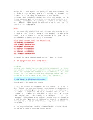 CUANDO EN LA OTRA TIERRA AWO ELOYE VIO LAS JUJU VOLANDO POR
EL AIRE Y ESTAS LE EMPEZARON A CAER ENCIMA, SE ENFERMO DEL
ESTOMAGO Y ASI LE GANO AWO KUKUNDUKU A LOS OMOLOGU.
ENTONCES AWO KUKUNDUKU ORDENO QUE TODOS LOS AWOSES DE LA
TIERRA BEBELEKE QUE RA LA TIERRA DE OGBE YONO HONRARAN A AWO
OLUYEBE, PONIENDOSE IÑAFA CUANDO SE SENTARAN EN LA ESTERA
PARA ATEFAR, PARA QUE NO SE ENFERMERAN NI EL MAL DE LOS
ENEMIGOS LOS ALCANZARAN.

NOTA:
----
EL AWO OGBE YONO CUANDO COGE OBA, DESPUES QUE TERMINA EL ITA
SE HACE EL EBBO, COGE EL IÑAFA Y LE DA EYERBALE DE EYELE CON
EGGUN, Y A LOS SIETE DIAS LE DA UN AKUKO A SU I8AFA ENCIMA
DEL TABLERO EN MEDIO DEL PATIO Y LE CANTA:

IÑAFA UPON BEBEWAO AKUKO AWO BOBONIBOSHE
IKU ALAWAO BOBONIBOSHE
ARON ALAWAO BOBONIBOSHE
EYO ALAWAO BOBONIBOSHE
OFO ALAWAO BOBONIBOSHE
OGU ALAWAO BOBONIBOSHE
INA ALAWAO BOBONIBOSHE
ETC. ALAWAO BOBONIBOSHE.

EL AKUKO SE LLEVA CARGADO PARA EL RIO Y ALLI SE BOTA.

2.- EL PORQUE OSHUN COME CHIVO CAPON.
    --------------------------------

PATAKIN:
RESULTA QUE CUANDO ADIFA VIVIA JUNTO A ORUNMILA Y A OSHUN
COMO ESPOSO, ESTE LE HABIA PROMETIDO A SU ESPOSA QUE SI ELLA
MORIA NO TENDRIA MAS MUJERES Y QUE SE CASTRARIA. AL POCO
TIEMPO DE ELLOS HABLAR OSHUN MURIO CONVIRTIENDOSE EN RIO;
PASABA EL TIEMPO Y ORUNMILA NO CUMPLIA SU COMPROMISO.

UN DIA OZAIN LE CANTABA A ORUNMILA:

OKURIN KUELE EKO ADIFAYOKO OSHUN

Y ESTO LE RECORDO EL JURAMENTO HECHO A OSHUN. ENTONCES SE
HIZO OSODE Y SE VIO ESTE ODDUN, DONDE OSHUN LE RECLAMABA SU
DEUDA. IFA LE MARCO QUE SE COMPARA UN OWUNKO, LO CASTRARA Y
LOS OKOS LOS ENVOLVIERA EN UN CALZONCILLO SUYO Y SE LOS
LLEVARA AL ALAKASO PARA QUE ESTE SE LOS LLEVARA A OLOFIN
COMO PRUEBA DEL CUMPLIMIENTO DE SU PROMESA, Y QUE        LOS
TAMBORES PROMULGARAN A LOS CUATRO VIENTOS QUE EL, ORUNMILA
ESTABA ENFERMO. QUE DESPUES COGIERAN AL OWUNKO, LO VISTIERAN
CON SUS ROPAS Y SE LO ENTREGARAN AL IBU, PARA QUE OSHUN LO
RECIBIERA.

ASI LO HIZO ORUNMILA, Y OSHUN QUEDO CONFORME Y DESDE ENTON-
CES SE LE OFRENDA A OSHUN EL CHIVO CAPON.
 