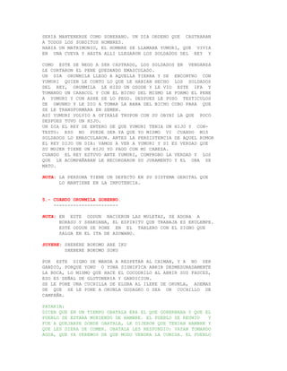SERIA MANTENERSE COMO SOBERANO. UN DIA ORDENO QUE CASTRARAN
A TODOS LOS SUBDITOS HOMBRES.
HABIA UN MATRIMONIO, EL HOMBRE SE LLAMABA YUMURI, QUE VIVIA
EN UNA CUEVA Y HASTA ALLI LLEGARON LOS SOLDADOS DEL REY Y

COMO ESTE SE NEGO A SER CASTRADO, LOS SOLDADOS EN VENGANZA
LE CORTARON EL PENE QUEDANDO EMASCULADO.
UN DIA ORUNMILA LLEGO A AQUELLA TIERRA Y SE ENCONTRO CON
YUMURI QUIEN LE CONTO LO QUE LE HABIAN HECHO LOS SOLDADOS
DEL REY, ORUNMILA LE HIZO UN OSODE Y LE VIO ESTE IFA Y
TOMANDO UN CARACOL Y CON EL BICHO DEL MISMO LE FORMO EL PENE
A YUMURI Y CON ASHE SE LO PEGO. DESPUES LE PUSO TESTICULOS
DE OWUNKO Y LE DIO A TOMAR LA BABA DEL BICHO COBO PARA QUE
SE LE TRANSFORMARA EN SEMEN.
ASI YUMURI VOLVIO A OFIKALE TRUPON CON SU OBINI LA QUE POCO
DESPUES TUVO UN HIJO.
UN DIA EL REY SE ENTERO DE QUE YUMURI TENIA UN HIJO Y CON-
TESTO: ESO NO PUEDE SER YA QUE YO MISMO VI CUANDO MIS
SOLDADOS LO EMASCULARON. ANTES LA PERSISTENCIA DE AQUEL RUMOR
EL REY DIJO UN DIA: VAMOS A VER A YUMURI Y SI ES VERDAD QUE
SU MUJER TIENE UN HIJO YO PAGO CON MI CABEZA.
CUANDO EL REY ESTUVO ANTE YUMURI, COMPROBO LA VERDAD Y LOS
QUE LE ACOMPAÑABAN LE RECORDARON SU JURAMENTO Y EL OBA SE
MATO.

NOTA: LA PERSONA TIENE UN DEFECTO EN SU SISTEMA GENITAL QUE
      LO MANTIENE EN LA IMPOTENCIA.


5.- CUANDO ORUNMILA GOBERNO.
    -----------------------

NOTA: EN ESTE ODDUN NACIERON LAS MULETAS, SE ADORA A
      BORASU Y SHAKUANA, EL ESPIRITU QUE TRABAJA ES EKULEMPE.
      ESTE ODDUN SE PONE EN EL TABLERO CON EL SIGNO QUE
      SALGA EN EL ITA DE AZOWANO.

SUYERE: SHEBERE BOKOMO ABE IKU
        SHEBERE BOKOMO SOKU

POR ESTE SIGNO SE MANDA A RESPETAR AL CAIMAN, Y A NO SER
GANDIO, PORQUE YONU O YONA SIGNIFICA ABRIR DESMESURADAMENTE
LA BOCA, LO MISMO QUE HACE EL COCODRILO AL ABRIR SUS FAUCES,
ESO ES SEÑAL DE GLOTONERIA Y GANDICION.
SE LE PONE UNA CUCHILLA DE ELGBA AL ILEKE DE ORUNLA, ADEMAS
DE QUE SE LE PONE A ORUNLA GUDAGKO O SEA UN CUCHILLO DE
CAMPAÑA.

PATAKIN:
DICEN QUE EN UN TIEMPO OBATALA ERA EL QUE GOBERNABA Y QUE EL
PUEBLO SE ESTABA MURIENDO DE HAMBRE. EL PUEBLO SE REUNIO   Y
FUE A QUEJARSE DONDE OBATALA, LE DIJERON QUE TENIAN HAMBRE Y
QUE LES DIERA DE COMER. OBATALA LES RESPONDIO: VAYAN TOMANDO
AGUA, QUE YA VEREMOS DE QUE MODO VENDRA LA COMIDA. EL PUEBLO
 
