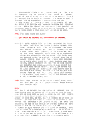 AL PREGUNTARLES OLOFIN ELLOS LE CONTESTARON QUE OGBE YONO
LES COMUNICO QUE SE FUERAN RAPIDO PORQUE EL          ESTABA
ENFURECIDO POR LO MUCHO QUE ELLOS HABIAN LE PEDIDO. OLOFIN
LES PREGUNTO QUE SI ELLOS SE COMPROMETIAN A HACER EL EBBO Y
TERMINAR CON LA MORTANDAD, Y ELLOS DIJERON QUE SI.
HICIERON EL EBBO Y COGIERON EL TORO Y SE LO DIERON AL MAR,
LOS AKUKO A LA TIERRA, LAS PALOMAS A LA LOMA, LAS GALLINAS
AL RIO Y PARTE DEL DINERO AL CEMENTERIO. Y ASI TERMINO LA
MORTANDAD; PERO A PESAR DE ESTO EL EBBO NO CERRABA, Y COMO
OLOFIN TENIA PRESO A OGBE YONO, ESTE SE FUE EN EL EBBO.

NOTA: OGBE YONO MUERE POR GANDIO.

7.- AQUI NACIO EL SECRETO DEL CONSTRUCTOR DE CABEZAS.
    ------------------------------------------------

REZO: BITI EBOKO NIYEDI CUCO ADIFAFUN ORISHAOKO OMO OGGUN
      ADIFAFUN ORILOMORE OMO YO ORUN ADIFAFUN OFUWAPO TIN-
      SHOMO ORUNMILA HIJO TIWO LERE OLODUMARE LORE YERIN
      AWO MEMOTA TODARUKO WONYI OKENIWO NIGRATODOJE KAN
      NIWORA OHIMO KERE KAWO OLESILE AYE WONIBI AWO BADE
      LE AYE BOYA IBALOSAN AWO JU ORUN NA LO AGBALAGBA
      SUJUWO WON NILATIKOKO LOBI ODO AJACA LOTI IKUIN NIBO
      EWE KANANIE KILATI SA MEBANLO ILE AJACA NIKI OMA LO
      SARATA BABARI LONA NIKI WON OTOKON SEDA OSALAIYE
      ODILA AJACA AJAMO TOMON OSEI BIWON BARINDE NIWE BABE
      IBIKAN, BOTIWO OPOTUNSU RUN OGBE YONO NI WORI NIGBATI
      AWO BABALAWO ILE ORUNMILA AWO IFA NA OSUN KOMONA SHE-
      RENIKUIN KEKE MINIBE OMIBOPI A KOKO AJALA LEMERE KUI-
      LE AJACA JIRASI JEN MIMON BABIN KURE LODARE NIBA TI
      WUN DELE AJACA JIRASI WUN OBANILE AJACA BADUKUE KURO
      LODARE NIBA TI WUN DELE AJACA JIRASI IWUN OBANILE
      AJACA BADUKUE LOWO OTUWARE AJACA NI ORI EYENIDA YORE
      NI ORI TODELEAYE KODARA KUERI.

EBBO: AURE, YERI AGBONA, UN BASTON DE HIERRO, ADIE, EYELE,
      EKU, EYA, EPO, OÑI, IYE, GBOGBO TENUYEN, ABERE MERILO-
      GUN, OPOLOPO OWO.

NOTA:
AQUI NACIO EL SECRETO DEL CONSTRUCTOR DE CABEZAS QUE SE
LLAMA AJALA, ESTO SE SIMBOLIZA POR LA LERI DE AURE DE ORUN-
MILA QUE SE PONE SECA AL LADO DE ORUNMILA, POR SER PROPIO
DERECHO DE ESTE TENER CABEZA EN LA TIERRA.
ADEMAS SE HACE IFA, SE TOMA CALDO DE CEREBRO DE LA AURE DE
ORUNMILA. EN ESTE IFA NACIO EL SECRETO DE MEMORIZAR Y CON-
CENTRAR LOS SECRETOS Y LAS LEYENDAS DE IFA. LE LAVA DOS
CEREMONIAS AL PIE DE DOS ARBOLES QUE SON LOS DUEÑOS DE ESTE
SECRETO AL PIE DE LOS CUALES VIVE AJALA O AJAKA.
EL PRIMERO ES IQUI ASHERIN QUE ES EL ARBOL DE CEYEPUT, ESTE
TIENE EL PODER DE ALIMENTAR MODUN MODUN ORI Y DA EL PODER DE
ANIMO (INTELIGENCIA) Y DE OFIKALE TRUPON ODARA. A ESTE ARBOL
SE LE DA EN LAS RAICES AKUKO FUN FUN Y SE LE ENTIERRA AL PIE
DE UN JORO JORO, LLAMANDO A AJAKA CON EL SIGUIENTE REZO:
 