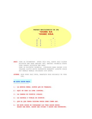 TRATADO ENCICLOPEDICO DE IFA
                              *OGBE SA
                             *OGBE OSA

                             +                +
                         O       I      ''        '
                         I       I       '        '
                         I       I       '        '
                         I       I       '        '




REZO: OGBE SA YEYEMATERO AFEFE SALU AYE, AFETE SALU OLORUN
      ADIFAFUN EWE BANA AWAYANI ABO, AWAYENI ORUNMILA AFEFE
      LONA SHANGO ADIFAFUN EWE BANA.
      OGBE SA ADIFAFUN ORUNMILA ISHONSHON NABE GBOGBO SIYE
      INLEOBA OLOFIN ARUYE KAFEREFUN BARAPETU LODAFUN OZAIN
      ERU WAMALE WAMALE ORISHAOKO AYE AFEFE.

SUYERE: EKUE MORE SALU EKUE, BABATATA EKUE MOLOBOLO UN YERE
        DUN.


EN ESTE ODDUN NACE:
-----------------

1.- LA ANURIA RENAL (RIÑON QUE NO TRABAJA).

2.- AQUI SE CREO LA LUNA (OSHUPA).

3.- LA CABEZA DE OSONYIN (OZAIN).

4.- LA CAZUELA O TINAJA DE OSONYIN.

5.- QUE EL QUE TENGA ODUDUWA NUNCA DEBE COMER ABO.

6.- EN ESTE ODDUN SE CONSAGRAN LOS TRES EGGUN REYES:
    EGGUN OBA ERUN, EGGUN OBA OYIGBO Y EGGUN OBA KUKUNDUKU.
 