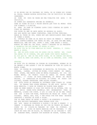 SI ES MUJER USE UN CASCABEL DE IDEFA, SE LE PONEN DOS IKINES
AL IKOFA, PONESR BOVEDA ESPIRITUAL CON UN CRUCIFIJO DE EBANO
CARBONERO.
SE PONE UN CRUZ DE CEDRO EN UNA TINAJITA CON AGUA Y UN
CRUCIFIJO.
SE PONEN DOS GARABATOS ENCIMA DE ORUNMILA.
OGBE SA TIENE UN HIJO O MUJER BONITA QUE TODO EL MUNDO MIRA
CON FIRMEZA Y FIJACION.
EL EBBO DE OGBE SA SIEMPRE LLEVA CINCO CUENTAS DE OSHUN Y
CINCO DE OBATALA.
POR OSOBO EL AWO SE HACE ANTES DE HACERLO AL ALEYO.
HAY QUE HACER LAS OBRAS COMPLETAS, PARA EVITAR PERDIDAS.
HABLA EL TRONO DE IKU, DONDE HAY QUE ARRODILLARSE PARA DARLE
DE COMER A EGGUN.
EL OPKURLE DE OGBE SA SE HACE DE CASCO DE VENADO Y TAMBIEN
PUEDE CONFECCIONARSE CON TARRO DE ABO, SE LAVA CON EWE BANA,
MARAVILLA, EWE DUN DUN, IROKO Y JOBO, COME AKUKO Y EYELE.
KOBORI DE OGBE SA: OBI KOLA, IGBIN Y DESPUES SE LE PREGUNTA
A ORUNMILA CON QUE ANIMAL SE RUEGA LA LERI.
EN ESTE IFA SE LE PONE MANILLA DE PLATA ADENTRO, E IGUAL-
MENTE A IKOFA.
EL AWO DE ESTE SIGNO USA UN GORRO CON EL CENTRO DEL COLOR
DEL ANGEL DE SU GUARDA, DEL QUE SALEN OCHO RAYOS BLANCOS.
EL DIA QUE EL AWO SE VEA ESTE SIGNO, NO SE CAMINA CON NADIE,
SE HACE EL EBBO CON AKUKO, NO LO COME LA PERSONA, SINO OTRA

PERSONA.
EN ESTE IFA SE PREPARA LA CORONA DE OLORDUMARE, ADEMAS SE LE
DA OWUNKO A SAN LAZARO Y CON UN GARRAFON DE VINO SE LLEVA AL
MONTE FIRME.
PARA LA CORONA DE OLORDUMARE SE NECESITA: UN TOCOLORO, UNA
COTORRA, ILEKAN, ATITAN DE NIGBE, CINCO GRANOS DE AWADO,
TRES ATARE, UNA MEDIA LUNA DE METAL NIQUELADO, UN SOL DEL
MISMO METAL, UN TRONCO VIEJO DE ARBOL DE FRUTA BOMBA
(IBAPE), 17 CUJES DE YAYA CIMARRONA, 28 MATAS DE MALVA
PELUDA, 14 CARACOLES DE DILOGUN, 28 CINTAS DE TODOS LOS
COLORES, HIERBA TRAVESURA (EWE KOLORI KOLEMO).
POR ESTE ODDUN SE PREPARA AL ESTOMAGO PARA CUANDO LE ECHEN
OGU. SE TRAGAN TRES ATARE ENTERAS, UN EÑI ADIE BATIDO CON
AGUA BENDITA, Y AGUA DE PORRON DE OLOKUN PARA BEBER.
OGBE SA DEBE DORMIR 16 DIAS CON IKODIE EN LA ESTERA, CON LA
LERI HACIA DONDE ESTA ORUNMILA. EKO DESBARATADO PARA LA
MEMORIA, LIGADO CON IYEFA. A LOS 16 DIAS SE LE DA UNA EYELE
DUN DUN A ESHU CON ROPA, PEDACITOS DE TELAS DE TODOS LOS
COLORES, AWADO, EKU, EYA, Y UNA EYELE FUN FUN PARA HACERSE
SARAYEYE Y DESPUES SE ECHA A VOLAR.
OGE SA DEBE DARLE UN AKUKO A OGGUN Y UN KUEKUEYE A OLOKUN.
HAY QUE RECIBIR KAKUANADO PARA BORRAR ESTE IFA.
HAY QUE DARLE UN KUEKUEYE A OLOKUN Y UN ABO A SHANGO Y A
YEMAYA Y PREPARAR EL TRONO DE IKU CON UN TRONCO DE PALMA Y
SOBRE EL SE COLOCA EL TABLERO DE OGBE SA PINTADO. SE
NECESITAN 9 CUJES DE RASCA BARRIGA CON UN CASCABEL Y UNA
IGBIN EN CADA UNO DE ELLOS, AL TABLERO SE LE CUELGAN 9 LERI
DE AGBORAN KEKE, CARGADA CON EGUNGUN DE EGGUN, ILEKAN, ERU,
 