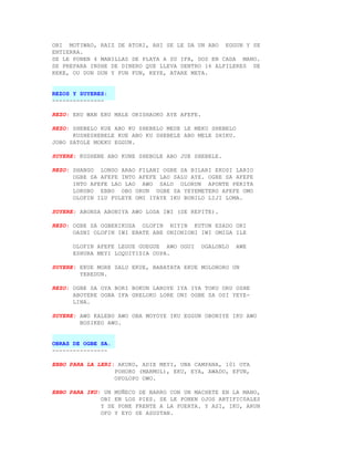 OBI MOTIWAO, RAIZ DE ATORI, AHI SE LE DA UN ABO EGGUN Y SE
ENTIERRA.
SE LE PONEN 4 MANILLAS DE PLATA A SU IFA, DOS EN CADA MANO.
SE PREPARA INSHE DE DINERO QUE LLEVA DENTRO 16 ALFILERES DE
KEKE, OU DUN DUN Y FUN FUN, KEYE, ATARE META.


REZOS Y SUYERES:
---------------

REZO: ERU WAN ERU MALE ORISHAOKO AYE AFEFE.

REZO: SHEBELO KUE ABO KU SHEBELO MEDE LE MEKU SHEBELO
      KUSHESHEBELE KUE ABO KU SHEBELE ABO MELE SHIKU.
JOBO SATOLE MOEKU EGGUN.

SUYERE: KUSHENE ABO KUNE SHEBOLE ABO JUE SHEBELE.

REZO: SHANGO LONGO ARAO FILANI OGBE SA BILARI EKOSI LARIO
      OGBE SA AFEFE INTO AFEFE LAO SALU AYE. OGBE SA AFEFE
      INTO AFEFE LAO LAO AWO SALU OLORUN APONTE PEKITA
      LORUBO EBBO OBO ORUN OGBE SA YEYEMETERO AFEFE OMO
      OLOFIN ILU FULEYE OMI IYAYE IKU BONILO LIJI LOMA.

SUYERE: ABONSA ABONIYA AWO LODA IWI (SE REPITE).

REZO: OGBE SA OGBERIKUSA OLOFIN NIYIN KUTUN ESADO ORI
      OASNI OLOFIN IWI EBATE ABE ONIONIONI IWI OMIGA ILE

      OLOFIN AFEFE LEGUE GUEGUE AWO OGUI      OGALONLO   AWE
      ESHURA MEYI LOQUITISIA OUPA.

SUYERE: EKUE MORE SALU EKUE, BABATATA EKUE MOLOBORO UN
        YEREDUN.

REZO: OGBE SA OYA BORI BOKUN LAROYE IYA IYA TOKU ORU OSHE
      ABOYERE OGBA IFA GRELOKO LORE ONI OGBE SA OSI YEYE-
      LINA.

SUYERE: AWO KALEBO AWO OBA MOYOYE IKU EGGUN OBONIYE IKU AWO
        BOSIKEO AWO.


OBRAS DE OGBE SA.
----------------

EBBO PARA LA LERI: AKUKO, ADIE MEYI, UNA CAMPANA, 101 OTA
                  POHORO (MARMOL), EKU, EYA, AWADO, EFUN,
                  OPOLOPO OWO.

EBBO PARA IKU: UN MUÑECO DE BARRO CON UN MACHETE EN LA MANO,
              OBI EN LOS PIES. SE LE PONEN OJOS ARTIFIC0ALES
              Y SE PONE FRENTE A LA PUERTA. Y ASI, IKU, ARUN
              OFO Y EYO SE ASUSTAN.
 