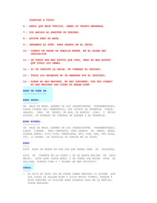 CLARIDAD A TODOS.

6.- ARBOL QUE NACE TORCIDO, JAMAS SU TRONCO ENDEREZA.

7.- DOS AMIGOS NO ADMITEN UN TERCERO.

8.- ASUSTA PERO NO MATA.

9.- CERRAMOS EL PUÑO, PARA DARNOS EN EL PECHO.

10.- CUANDO UN PADRE DE FAMILIA MUERE, EN EL HOGAR HAY
     DESOLACION.

11.- SE PUEDE SER MAS ASTUTO QUE OTRO, PERO NO MAS ASTUTO
     QUE TODOS LOS DEMAS.

12.- SI TE COMISTE LA SALSA, TE COMERAS EL PESCADO.

13.- TODOS LOS ANIMALES NO SE AMARRAN POR EL PESCUEZO.

14.- DONDE NO HAY MAYORES, NO HAY GOBIERNO, POR ESO CUANDO
     NO HAY MAYORES LAS COSAS NO ANDAN BIEN.

ESHU DE OGBE SA.
---------------

ESHU SHIKI.
----------
SE HACE DE MASA. ADEMAS DE LOS INGREDIENTES FUNDAMENTALES,
LLEVA TIERRA DEL CEMENTERIO, DOS IKINIS DE ORUNMILA CONSA-
GRADOS, LERI DE AKUKO, DE AYA, DE AGBIDO (CAO) Y MUCHO
AZOGUE. VA FORRADO DE CUENTAS DE ELEGBA Y DE ORUNMILA.

ESHU KOTERO.
-----------
SE HACE DE MASA. ADEMAS DE LOS INGREDIENTES FUNDAMENTALES,
LLEVA ILEKAN, TRES CENTAVOS, TRES GRANOS DE AWADO MORA,
HIERVA GARRO, PICA PICA, PENDEJERA, EKU, EYA, EPO, OBI KOLA,
OTI, 13 ATARE. LA CUCHILLA VA SUELTA EN LA IKOKO.

ESHU.
----
ESTE ESHU SE MONTA EN UNA OTA QUE TENGA CARA     DE   CALAVERA,

ESTA SE COMENTA EN LA IKOKO Y SE LE MONTA ENCIMA       UN PESO
MACHO. ESTE ESHU LLEVA MONO, Y SE CUBRE CON MUCHA      PATA DE
GALLINA, HIERVA FINA Y 7 FLORES DE MAR PACIFICO.

OTROS.
-----
- EL HIJO DE ESTE IFA NO PUEDE TOMAR BEBIDAS SI QUIERE QUE
   SUS COSAS LE SALGAN BIEN Y VIVIR MUCHO TIEMPO, PORQUE A
   ESTA PERSONA LA VIGILAN PARA ECHARLE OGUO EN LA BEBIDA.
   PUEDE MORIRSE.
 