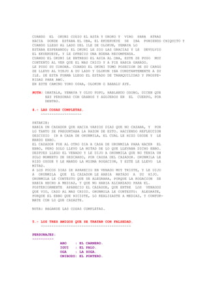 CUANDO EL OKUNI COGIO EL ASTA Y OROKO Y VIRO PARA ATRAS
HACIA DONDE ESTABA EL OBA, EL EKUEKUEYE SE IBA PONIENDO CHIQUITO Y
CUANDO LLEGO AL LADO DEL ILE DE OLOKUN, YEMAYA LO
ESTABA ESPERANDO; EL OKUNI LE DIO LAS GRACIAS Y LE DEVOLVIO
EL EKUEKUEYE, Y LE OFRECIO UNA BUENA RECOMPENSA.
CUANDO EL OKUNI LE ENTREGO EL ASIA AL OBA, ESTE SE PUSO MUY
CONTENTO AL VER QUE EL MAS CHICO Y A PIE HABIA GANADO.
LE PUSO SU CORONA. CUANDO EL OKUNI TOMO POSECION DE SU CARGO
SE LLEVO AL VIEJO A SU LADO Y OLOKUN IBA CONSTANTEMENTE A SU
ILE. DE ESTA FORMA LLEGO EL ESTADO DE TRANQUILIDAD Y PROSPE-
RIDAD PARA AWO.
EN ESTE CAMINO YOKO OSHA, OLOKUN O BABALU AYE.

NOTA: OBATALA, YEMAYA Y OLUO POPO, HABLANDO OSOBO, DICEN QUE
      HAY PERSONAS CON GRANOS Y AGUJEROS EN EL CUERPO, POR
      DENTRO.

4.- LAS COSAS COMPLETAS.
    -------------------

PATAKIN:
HABIA UN CAZADOR QUE HACIA VARIOS DIAS QUE NO CAZABA, Y POR
LO TANTO SE PREGUNTABA LA RAZON DE ESTO. HACIENDO REFLECCION
DESCIDIO IR A CASA DE ORUNMILA, EL CUAL LE HIZO OSODE Y LE
MANDO EBBO.
EL CAZADOR FUE AL OTRO DIA A CASA DE ORUNMILA PARA HACER EL
EBBO, PERO SOLO LLEVO LA MITAD DE LO QUE LLEVABA DICHO EBBO.
DESPUES LLEGO EL VENADO Y LE DIJO A ORUNMILA QUE NO TENIA UN
SOLO MOMENTO DE DESCANSO, POR CAUSA DEL CAZADOR. ORUNMILA LE
HIZO OSODE Y LE MANDO LA MISMA ROGACION, Y ESTE LE LLEVO LA
MITAD.
A LOS POCOS DIAS SE APARECIO EN VENADO MUY TRISTE, Y LE DIJO
A ORUNMILA QUE EL CAZADOR LE HABIA MATADO A SU HIJO.
ORUNMILA LE CONTESTO QUE SE ALEGRARA, PORQUE LA ROGACION SE
HABIA HECHO A MEDIAS, Y QUE NO HABIA ALCANZADO PARA EL.
POSTERIORMENTE APARECIO EL CAZADOR, QUE ENTRE LOS VENADOS
QUE VIO, CAZO AL MAS CHICO. ORUNMILA LE CONTESTO: ALEGRATE,
PORQUE EL EBBO QUE HICISTE, LO REALIZASTE A MEDIAS, Y CONFOR-
MATE CON LO QUE CAZASTE.

NOTA: HAGANSE LAS COSAS COMPLETAS.


5.- LOS TRES AMIGOS QUE SE TRATAN CON FALSEDAD.
    ------------------------------------------

PERSONAJES:
----------
              ABO    :   EL   CARNERO.
              IGUI   :   EL   PALO.
              OGA    :   LA   SOGA.
              ONIBODO:   EL   PORTERO.
 