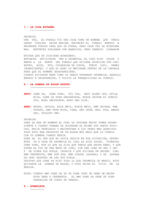 7.- LA COSA EXTRAÑA.
    ---------------

PATAKIN:
UNA VEZ, EL PUEBLO VIO UNA COSA COMO UN HOMBRE QUE VENIA
DANDO VUELTAS DESDE ARRIBA. ENTONCES EL PUEBLO EMPEZO A
ENCENDER FUEGOS PARA QUE SE FUERA, PERO CADA VEZ SE ACERCABA
MAS. ENTONCES SOPLABAN CON ABANICOS, PERO TAMPOCO LOGRARON

EVITAR QUE SE SIGUIERA ACERCANDO.
ENTONCES DECIDIERON VER A ORUNMILA, EL CUAL HIZO OSODE Y
MANDO A LA GENTE DEL PUEBLO QUE HICIERA ROGACION CON CON:
AKUKO, ADIE, ETU, CUCARACHA DE CUEVA, TRECE IGUI, DEMAS
INGREDIENTES. Y QUE EL EBBO LO METIERAN DENTRO DE LA CANDELA
PARA QUE EL HOMBRE DESAPARECIERA.
CUANDO HICIERON EBBO COMO LO HABIA ORDENADO ORUNMILA, AQUELLO
EMPEZO A DESAPARECER, Y VOLVIO LA TRANQUILIDAD AL PUEBLO.

8.- LA SOMBRA DE EGGUN BURUKU.
    -------------------------

REZO: OGBE SA, OGBE YONO, OTI IKU, ANSI ALABO IKU, ATILA
      BIYA, OGBE SA PARA OBASAKUASA, KUASA OKIKAN KI DUBULO
      IKU, BORO OMOSHUBUN, BORO OMO DIDE.

EBBO: AKUKO, IKODIE, ADIE MEYI, EYELE MEYI, EWE OKIKAN, EWE
      OYAOKO, EWE TETE NIFA, IGBA, OMI OKUN, EKU, EYA, AWADO
      OBI, OPOLOPO OWO.

PATAKIN:
OGBE SA ERA UN HOMBRE EL CUAL LE GUSTABA MUCHO TOMAR AGUAR-
DIENTE Y CUANDO TOMABA SE GOLPEABA EL MISMO SUS PARTE PUDI-
CAS, HACIA PAPELAZOS Y MALTRATABA A LOS SERES MAS QUERIDOS.
TODO ESTO ERA PRODUCTO DE UN EGGUN MUY MALO QUE LO CUBRIA
CON SU SOMBRA CUANDO BEBIA.
OGBE SA AL VER QUE NO PODIA SEGUIR EN ESA SITUACION, DETER-
MINO IR A CASA DE ORUNMILA EL CUAL LE HIZO OSODE, VIENDOLE
OGBE YONO, POR LO QUE LE DIJO QUE TENIA QUE HACER EBBO, Y QUE
FUERA AL PIE DE UNA MATA DE JOBO, CON UNA IGBA DE OMI Y OBI
Y SE DIERA DOS EYELE, IKORDIE Y QUE HICIERA UN OMIERO CON:
EWE TENTENIFA, EWE DUN DUN, EWE OYAOKO (LAUREL) Y SE LAVARA
LA LERI DESPUES DE LAS DOS EYELE.
DESPUES QUE OGBE SA HIZO TODO LO QUE ORUNMILA LE MARCO, PUDO
QUITARSE LA SOMBRA DE EGGUN, Y PUDO DEJAR EL VICIO DE LA
BEBIDA.

NOTA: CUANDO AWO OGBE SA SE VE OGBE YONO SE DEBE DE HACER
      ESTA OBRA O CEREMONIA. EL AWO OGBE SA DEBE DE USAR
      SANDALIAS DE CUERO DE VENADO.

9.- ATEMOLETA.
    ---------
 