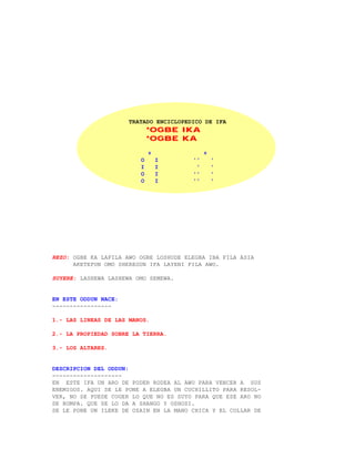 TRATADO ENCICLOPEDICO DE IFA
                             *OGBE IKA
                             *OGBE KA

                             +               +
                         O       I      ''       '
                         I       I       '       '
                         O       I      ''       '
                         O       I      ''       '




REZO: OGBE KA LAFILA AWO OGBE LOSHUDE ELEGBA IBA FILA ASIA
      AKETEFUN OMO SHEREGUN IFA LAYENI FILA AWO.

SUYERE: LASHEWA LASHEWA OMO SEMEWA.


EN ESTE ODDUN NACE:
-----------------

1.- LAS LINEAS DE LAS MANOS.

2.- LA PROPIEDAD SOBRE LA TIERRA.

3.- LOS ALTARES.


DESCRIPCION DEL ODDUN:
--------------------
EN ESTE IFA UN ARO DE PODER RODEA AL AWO PARA VENCER A SUS
ENEMIGOS. AQUI SE LE PONE A ELEGBA UN CUCHILLITO PARA RESOL-
VER, NO SE PUEDE COGER LO QUE NO ES SUYO PARA QUE ESE ARO NO
SE ROMPA. QUE SE LO DA A SHANGO Y OSHOSI.
SE LE PONE UN ILEKE DE OZAIN EN LA MANO CHICA Y EL COLLAR DE
 