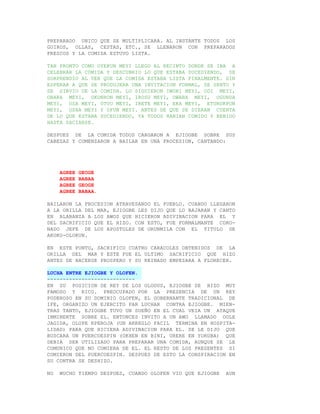 PREPARADO UNICO QUE SE MULTIPLICARA. AL INSTANTE TODOS LOS
GUIROS, OLLAS, CESTAS, ETC., SE LLENARON CON PREPARADOS
FRESCOS Y LA COMIDA ESTUVO LISTA.

TAN PRONTO COMO OYEKUN MEYI LLEGO AL RECINTO DONDE SE IBA A
CELEBRAR LA COMIDA Y DESCUBRIO LO QUE ESTABA SUCEDIENDO, SE
SORPRENDIO AL VER QUE LA COMIDA ESTABA LISTA FINALMENTE. SIN
ESPERAR A QUE SE PRODUJERA UNA INVITACION FORMAL, SE SENTO Y
SE SIRVIO DE LA COMIDA. LO SIGUIERON IWORI MEYI, ODI MEYI,
OBARA MEYI, OKONRON MEYI, IROSU MEYI, OWARA MEYI, OGUNDA
MEYI, OSA MEYI, OTUU MEYI, IRETE MEYI, EKA MEYI, ETURUKPON
MEYI, OSHA MEYI Y OFUN MEYI. ANTES DE QUE SE DIERAN CUENTA
DE LO QUE ESTABA SUCEDIENDO, YA TODOS HABIAN COMIDO Y BEBIDO
HASTA SACIARSE.

DESPUES DE LA COMIDA TODOS CARGARON A EJIOGBE SOBRE SUS
CABEZAS Y COMENZARON A BAILAR EN UNA PROCESION, CANTANDO:




     AGBEE   GEOGE
     AGBEE   BABAA
     AGBEE   GEOGE
     AGBEE   BABAA.

BAILARON LA PROCESION ATRAVESANDO EL PUEBLO. CUANDO LLEGARON
A LA ORILLA DEL MAR, EJIOGBE LES DIJO QUE LO BAJARAN Y CANTO
EN ALABANZA A LOS AWOS QUE HICIERON ADIVINACION PARA EL Y
DEL SACRIFICIO QUE EL HIZO. CON ESTO, FUE FORMALMANTE CORO-
NADO JEFE DE LOS APOSTOLES DE ORUNMILA CON EL TITULO DE
AKOKO-OLOKUN.

EN ESTE PUNTO, SACRIFICO CUATRO CARACOLES OBTENIDOS DE LA
ORILLA DEL MAR Y ESTE FUE EL ULTIMO SACRIFICIO QUE HIZO
ANTES DE HACERSE PROSPERO Y SU REINADO EMPEZARA A FLORECER.

LUCHA ENTRE EJIOGBE Y OLOFEN.
----------------------------
EN SU POSICION DE REY DE LOS OLODUS, EJIOGBE SE HIZO MUY
FAMOSO Y RICO. PREOCUPADO POR LA PRESENCIA DE UN REY
PODEROSO EN SU DOMINIO OLOFEN, EL GOBERNANTE TRADICIONAL DE
IFE, ORGANIZO UN EJERCITO PAR LUCHAR CONTRA EJIOGBE. MIEN-
TRAS TANTO, EJIOGBE TUVO UN SUEÑO EN EL CUAL VEIA UN ATAQUE
INMINENTE SOBRE EL. ENTONCES INVITO A UN AWO LLAMADO OOLE
JAGIDA, OLUPE KPEROJA (UN ARREGLO FACIL TERMINA EN HOSPITA-
LIDAD) PARA QUE HICIERA ADIVINACION PARA EL. SE LE DIJO QUE
BUSCARA UN PUERCOESPIN (OKHEN EN BINI, URERE EN YORUBA) QUE
DEBIA SER UTILIZADO PARA PREPARAR UNA COMIDA, AUNQUE SE LE
COMUNICO QUE NO COMIERA DE EL. EL RESTO DE LOS PRESENTES SI
COMIERON DEL PUERCOESPIN. DESPUES DE ESTO LA CONSPIRACION EN
SU CONTRA SE DESHIZO.

NO   MUCHO TIEMPO DESPUES, CUANDO OLOFEN VIO QUE EJIOGBE   AUN
 