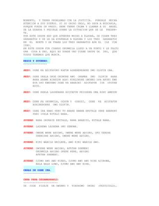 MOMENTO, Y TENER PROBLEMAS CON LA JUSTICIA. PONGALE MUCHA
ATENCION A SUS SUEÑOS. SI SU OBINI UNLO, NO VAYA A BUSCARLA,
PORQUE PUEDE IR PRESO. DEBE TENER CALMA Y LLAMAR A SU ANGEL
DE LA GUARDA Y PEDIRLE SOBRE LA SITUACION QUE SE LE PRESEN-
TE.
POR ESTE ODDUN HAY QUE ATENDER MUCHO A ELEGBA, SE COGEN TRES
GARABATOS Y SE LE DA EYERBALE A ELEGBA Y LOS TRES GARABATOS
EN EL MONTE Y SE TRAEN LOS TRES GARABATOS APA EL ILE CON
ISHO.
EN ESTE ODDUN FUE CUANDO ORUNMILA LLEGO A UN PUNTO Y LE FALTO
UNA COSA A UNO. AQUI ES DONDE UNO TIENE SHOPE DE IKU, QUE
TODOS TENEMOS QUE MORIR.

REZOS Y SUYERES:
---------------

REZO: OGBE KA ADIFAYOKO KAFUN ASHEBEREBERE OMO OLOFIN OBA.

REZO: OGBE OKALA OKOE OKONURE AWO OKAMBA OMO OLOFIN BARA
      BARA ARAWE NIREGUN AGRI KUALONUBE OWUNKO OPA AKUKO EWE
      EYA OPO EWEYEWO OGBE KA ABABIKO ADIFAFUN IYA OYUPAN
      ADIE.

REZO: OGBE KANLA LASHEBANA ADIFAFUN PEISHEBA OMA ESHU AMEGUN


REZO: OGBE KA ORUNMILA, OGGUN Y     OSHOSI,    OGBE   KA   ADIFAFUN
      ASHIBEROBRE OMO OLOFIN.

REZO: OGBE IKA EBBO YEKU TU ANARE ANANA EKUTALE YEKE ABEREKU
      YEKU IYELA KUTALO NANA.

SUYERE: NANA OKUNAYE EKUTALE, NANA ANANIYO, KUTALE NANA.

SUYERE: LASHEWA LASHEWA OMO SEMOWA.

SUYERE: OWENE WENE ABIGBO, OWENE WENE ABIGBO, OFO TANSHE
        SHEMISHE ABIGBO, OWENE WENE ABIGBO.

SUYERE: KINI WANILE NNILEKE, AWO KINI WANILE AWO.

SUYERE: OWUENE WENE ABIGBO, AFETAN SHEMENI
        ORUNMILA ABIGBO OKERE KERE, ABIGBO
        AFETAN SHEMENI.

SUYERE: OJUMO AWO AWO RIREO, OJUMO AWO AWO RIRE AJIBOWA,
        BALA BALA LOWO, OJUMO AWO AWO RIRE.

OBRAS DE OGBE IKA.
-----------------

OBRA PARA DESAMARRARLO:
----------------------
SE COGE PISAJE DE OWUNKO Y        TINSHOMO    OKUNI   (TESTICULO),
 