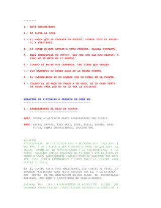 --------

1.- ESTA DESCUBIERTO.

2.- NO LLEVA LA COSA.

3.- EL MAYOR QUE SE PROPASA EN EXCESO, PIERDE TODO EL RESPE-
    TO Y PRESTIGIO.

4.- SI USTED QUIERE AYUDAR A OTRA PERSONA, HAGALO COMPLETO.

5.- PARA SENTENCIAR UN JUICIO, HAY QUE OIR LAS DOS PARTES, O
    SINO NO SE META EN EL ENREDO.

6.- CUANDO SE FAJAN DOS CARNEROS, UNO TIENE QUE PERDER.

7.- DOS CARNEROS NO BEBEN AGUA EN LA MISMA FUENTE.

8.- EL CALUMNIADOR ES UN HOMBRE CON UN PUÑAL EN LA FRENTE.

9.- CUANDO SE LE HACE UN TRAJE A UN VAGO, SE LE DEBE TEÑIR
    DE NEGRO PARA QUE NO SE LE VEA LA SUCIEDAD.



RELACION DE HISTORIAS O PATAKIN DE OGBE KA.
------------------------------------------

1.- ASHEREBEREBE EL HIJO DE OLOFIN.
    ------------------------------

REZO: ORUNMILA ADIFAFUN KANFU ASHEREBEREBE OMO OLOFIN.

EBBO: AKUKO, OWUNKO, ADIE MEYI, EURE, EYELE, YARAKO, ASHO
      PUPUA, DEMAS INGREDIENTES, OPOLOPO OWO.



PATAKIN:
ASHEREBEREBE OMO DE OLOFIN ERA UN MUCHACHO MUY TRAVIESO Y
MUY MALO Y UN DIA FUE A VER A ORUNMILA PARA VER QUE ESTE LE
DECIA. ORUNMILA LE REALIZO OSODE Y LE VIO ESTE IFA, Y LE
MARCO ROGACION CON LO INDICADO EN EL EBBO Y QUE LE DIERA DE
COMER A ESHU. ASHEREBEREBE REALIZO TODO LO INDICADO POR ESTE
IFA PUES QUERIA REGENERARSE Y LUEGO SALIO AL CAMINO PARA
LLEVAR EL EBBO.

EN EL CAMINO HABIA UNOS MALECHORES, LOS CUALES AL VERLO LO
TOMARON PRISIONERO PARA PEDIR RESCATE POR EL, Y LO ENCERRA-
RON DENTRO DE UNA HABITACION EN QUE ELLOS SE ENCONTRABAN
BEBIENDO, COMIENDO Y DISCUTIENDO EL PLAN A SEGUIR.

PASABAN LOS DIAS Y ASHEREBEREBE SE ACORDO DEL SUYERE QUE
ORUNMILA HABIA CANTADO CUANDO ESTABA HACIENDO LA ROGACION Y
 
