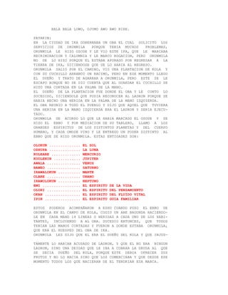 BALA BALA LOWO, OJUMO AWO AWO RIRE.

PATAKIN:
EN LA CIUDAD DE IKA GOBERNABA UN OBA EL CUAL SOLICITO LOS
SERVICIOS DE ORUNMILA     PORQUE TENIA MUCHOS     PROBLEMAS,
ORUNMILA LE HIZO OSODE Y LE VIO ESTE IFA, QUE LE MARCABA
RECRIMINACION Y CALUMNIA Y LE MARCO ROGACION, PERO ORUNMILA
NO SE LO HIZO PORQUE EL ESTABA APURADO POR REGRESAR A LA
TIERRA DE IKA, DICIENDOSE QUE SE LO HARIA AL REGRESO.
ORUNMILA SALIO POR EL CAMINO, VIO UNA PLANTACION DE KOLA Y
CON SU CUCHILLO ARRANCO UN RACIMO, PERO EN ESE MOMENTO LLEGO
EL DUEÑO Y TRATO DE AGARRAR A ORUNMILA, PERO ESTE SE LE
ESCAPO AUNQUE NO SE DIO CUENTA QUE AL GUARDAR EL CUCHILLO SE
HIZO UNA CORTADA EN LA PALMA DE LA MANO.
EL DUEÑO DE LA PLANTACION FUE DONDE EL OBA Y LE CONTO LO
SUCEDIDO, DICIENDOLE QUE PODIA RECONOCER AL LADRON PORQUE SE
HABIA HECHO UNA HERIDA EN LA PALMA DE LA MANO IZQUIERDA.
EL OBA REUNIO A TODO EL PUEBLO Y DIJO QUE AQUEL QUE TUVIERA
UNA HERIDA EN LA MANO IZQUIERDA ERA EL LADRON Y SERIA EJECU-
TADO.
ORUNMILA SE ACORDO LO QUE LE HABIA MARCADO EL OSODE Y SE
HIZO EL EBBO Y POR MEDIACION DE SU TABLERO, LLAMO A LOS
GRANDES ESPIRITUS DE LOS DISTINTOS PLANETAS Y DEL CUERPO
HUMANO, Y CADA OMODE VINO Y LE ENTREGO UN PODER DISTINTO AL
EBBO QUE SE HIZO ORUNMILA. ESTAS ENTIDADES SON:

OLOKUN ..............   EL SOL
OSHUPA ..............   LA LUNA
KOLEABE .............   MERCURIO
KOOLENIN ............   JUPITER
AWALA ...............   VENUS
BAWEO ...............   SATURNO
IRAWALOKUN ..........   MARTE
OLARE ...............   URANO
IRAWOLOKUN ..........   NEPTUNO
EMI .................   EL ESPIRITU   DE LA VIDA
OLORI ...............   EL ESPIRITU   DEL PENSAMIENTO
OKAN ................   EL ESPIRITU   DEL FLUIDO VITAL
IPIN ................   EL ESPIRITU   GUIA FAMILIAR

ESTOS PODEROS ACOMPAÑARON A ESHU CUANDO PUSO EL EBBO DE
ORUNMILA EN EL CAMPO DE KOLA, COGIO UN ABE BAGUNDA HACIENDO-
LE EN CADA MANO 14 LINEAS O HERIDAS A CADA UNO DE LOS HABI-
TANTES, INCLUYENDO A AL OBA. SUCEDIO ENTONCES, QUE TODOS
TENIAN LAS MANOS CORTADAS Y FUERON A DONDE ESTABA ORUNMILA,
QUE ERA EL HUESPED DEL OBA DE IKA.
ORUNMILA LES DIJO QUE EL ERA EL DUEÑO DEL KOLA Y QUE INJUS-

TAMENTE LO HABIAN ACUSADO DE LADRON, Y QUE EL NO ERA NINGUN
LADRON, SINO UNA DEIDAD QUE LE IBA A COBRAR LA DEUDA AL QUE
SE DECIA DUEÑO DEL KOLA, PORQUE ESTE DEBIA OFRECER SUS
FRUTOS Y NO LO HACIA SINO QUE LOS COMERCIABA Y QUE DESDE ESE
MOMENTO TODOS LOS QUE NACIERAN DE EL TENDRIAN ESA MARCA.
 