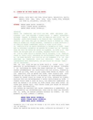 4.- DONDE NO SE PUDO PAGAR LA DEUDA.
    -------------------------------

EBBO: AKUKO, ADIE MEYI DUN DUN, EYELE MEYI, MALAGUIDI, ABITI,
      AWADO, INLE ONA, EKU, EYA, EPO, ILEKE, ETA, ASHAGBA
      (SE PONE AL SHILEKUN), OPOLOPO OWO.

SUYERE: AWENE WENE ABIBO ORUNMILA.
        ADEFE ITANAE ABIBO ORUNMILA.
        AWENE WENE ABIBO ORUNMILA.

PATAKIN:
HABIA UN CAMPESINO MUY RICO CON UNA GRAN HACIENDA QUE
LINDABA CON UNA PEQUEÑA Y POBRE FINCA Y AMBOS MORADORES
ESTABAN FRENTE A FRENTE, PUES LA FAMILIA QUE VIVIA EN LA
PEQUEÑA FINCA ENVIDIABAN A LA FAMILIA DEL HACENDADO RICO.
SUCEDIA QUE CADA VEZ QUE LA FAMILIA SALIA A PASEAR LA OTRA
FAMILIA POBRE LOS VEIAN ALEGRES, CONTENTOS Y BIEN VESTIDOS Y
LA FAMILIA POBRE COMENTABA: HASTA EL NIÑO VISTE BIEN.
LA FAMILIA RICA LE HABIA ENTREGADO A ORUNMILA EL NIÑO PARA
QUE LO EDUCARA. ORUNMILA LE ENSEÑO UN SUYERE (EL DE ARRIBA)
PARA EN CASO DE VERSE EN APURO LO LLAMARA. EL NIÑO A SU VEZ
TENIA UN ESCLAVO QUE LO CUIDABA, VELANDO TODOS SUS PASOS.
UN DIA EL NIÑO SALIO A PESCAR CON EL ESCLAVO, Y LA FAMILIA
POBRE AL VERLO SOLO, PENSARON EN SECUESTRARLO PARA PEDIR POR
EL UN GRAN RESCATE (LA CODICIA DE LOS HOMBRES) Y A LA VEZ
ARRUINAR AL CAMPESINO RICO (LA ENVIDIA). PARA LO QUE
CONTRATARON UNOS BANDOLEROS, YA QUE ELLOS NO PODIAN REALI-
ZAR EL SECUESTRO.
UNO DE LOS DIAS EN QUE EL NIÑO SALIO A JUGAR SOLO, LOS
BANDIDOS LO SECUESTRARON Y LO LLEVARON A UN PARAJE DISTANTE
Y LE EXIGIERON AL PADRE UNA GRAN CANTIDAD DE DINERO. LOS
PADRES ATORMENTADOS (EL SACRIFICIO POR LOS HIJOS), FUERON AL
LUGAR DE LA CITA, PERO LA QUE LLEGO PARA HACER EL TRATO CON
LOS BANDIDOS, FUE LA MADRE DEL NIÑO. PERO SUCEDIO QUE ESOS
BANDIDOS NO HACIAN TRATOS CON MUJERES (EL SENTIMENTALISMO).
CUANDO EL PADRE LLEGO AL LUGAR DE LA CITA, ENTREGO EL DINERO
EXIGIDO POR LOS SECUETRADORES Y ESTOS DEVOLVIERON AL NIÑO Y
CUANDO TODOS IBAN A IRSE DE ALLI, LOS BANDIDOS CAMBIARON DE
MODO DE PENSAR Y LE DICEN: EL NIÑO PUEDE IRSE PERO USTED SE
TIENE QUE QUEDAR AQUI, PUES AHORA TIENE QUE PAGAR UN RESCATE
POR USTED (LA AVARICIA).
LOS PADRES NO SABIENDO QUE HACER COMENZARON A LAMENTARSE DE
SU DESGRACIA (LA INCONFORMIDAD) PUES CON EL PAGO DEL RESCATE
POR EL NIÑO, SE HABIAN QUEDADO ESCAZOS DE DINERO. EN ESE
MOMENTO EL NIÑO COMENZO A CANTAR:

        AWENE WENE ABIBO ORUNMILA.
        ADEFE ITANAE ABIBO ORUNMILA.
        AWENE WENE ABIBO ORUNMILA.

ORUNMILA OYO Y SE HIZO UN OSODE Y SE VIO ESTE IFA E HIZO EBBO
(EL DE ARRIBA).
ANTES DE PARTIR EN BUSCA DEL NIÑO, LOCALIZO AL ESCLAVO Y LE
 