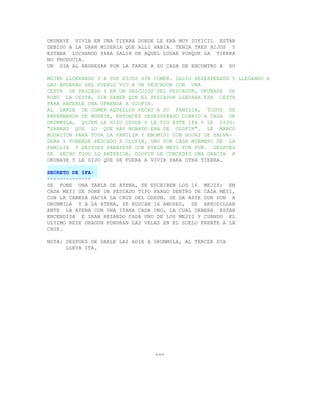 OKUNAYE VIVIA EN UNA TIERRA DONDE LE ERA MUY DIFICIL ESTAR
DEBIDO A LA GRAN MISERIA QUE ALLI HABIA. TENIA TRES HIJOS Y
ESTABA LUCHANDO PARA SALIR DE AQUEL LUGAR PORQUE LA TIERRA
NO PRODUCIA.
UN DIA AL REGRESAR POR LA TARDE A SU CASA SE ENCONTRO A SU

MUJER LLOERANDO Y A SUS HIJOS SIN COMER. SALIO DESESPERADO Y LLEGANDO A
LAS AFUERAS DEL PUEBLO VIO A UN PESCADOR CON UNA
CESTA DE PESCADO Y EN UN DESCUIDO DEL PESCADOR, OKUNAYE DE
ROBO LA CESTA, SIN SABER QUE EL PESCADOR LLEVABA ESA CESTA
PARA HACERLE UNA OFRENDA A OLOFIN.
AL DARLE DE COMER AQUELLOS PECES A SU FAMILIA, TODOS SE
ENFERMARON DE MUERTE, ENTONCES DESESPERADO CORRIO A CASA DE
ORUNMILA, QUIEN LE HIZO OSODE Y LE VIO ESTE IFA Y LE DIJO:
"SABRAS QUE LO QUE HAS ROBADO ERA DE OLOFIN". LE MARCO
ROGACION PARA TODA LA FAMILIA Y EBOMISI CON HOJAS DE SALVA-
DERA Y PONERLE PESCADO A OLOFIN, UNO POR CADA MIEMBRO DE LA
FAMILIA Y DESPUES SARAYEYE CON EYELE MEYI FUN FUN. DESPUES
DE HECHO TODO LO ANTERIOR, OLOFIN LE CONCEDIO UNA GRACIA A
OKUNAYE Y LE DIJO QUE SE FUERA A VIVIR PARA OTRA TIERRA.

SECRETO DE IFA:
--------------
SE PONE UNA TABLA DE ATENA, SE ESCRIBEN LOS 16 MEJIS; EN
CADA MEYI SE PONE UN PESCADO TIPO PARGO DENTRO DE CADA MEYI,
CON LA CABEZA HACIA LA CRUZ DEL ODDUN. SE DA ADIE DUN DUN A
ORUNMILA Y A LA ATENA, SE BUSCAN 16 AWOSES, SE ARRODILLAN
ANTE LA ATENA CON UNA ITANA CADA UNO, LA CUAL DEBERA ESTAR
ENCENDIDA E IRAN REZANDO CADA UNO DE LOS MEJIS Y CUANDO EL
ULTIMO REZE ORAGUN PONDRAN LAS VELAS EN EL SUELO FRENTE A LA
CRUZ.

NOTA: DESPUES DE DARLE LAS ADIE A ORUNMILA, AL TERCER DIA
      LLEVA ITA.




                                  +++
 
