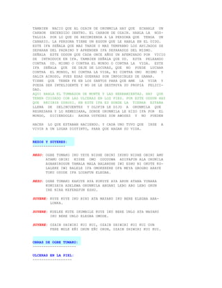 TAMBIEN NACIO QUE AL OZAIN DE ORUNMILA HAY QUE ECHARLE UN
CARBON ENCENDIDO DENTRO. EL CARBON DE OZAIN. HABLA LA NOS-
TALGIA POR LO QUE SE RECOMIENDA A LA PERSONA QUE TENGA UN
CANARIO. LA PERSONA TIENE UN EGGUN QUE LE HABLA EN EL OIDO.
ESTE IFA SEÑALA QUE MAS TARDE O MAS TEMPRANO LOS AHIJADOS SE
SEPARAN DEL PADRINO Y APRENDEN IFA SEPARADOS DEL MISMO.
SEÑALA ESTE ODDUN QUE CADA ONCE AÑOS UN AFEMINADO POR VICIO
SE INTRODUCE EN IFA. TAMBIEN SEÑALA QUE UD. ESTA PELEANDO
CONTRA UD. MISMO O CONTRA EL MUNDO O CONTRA LA VIDA. ESTE
IFA SEÑALA QUE SE DEJE DE LOCURAS, QUE NO PUEDE LUCHAR
CONTRA EL MUNDO, NI CONTRA LA VIDA, NI CONTRA UNO MISMO Y
SALIR AIROSO, PUES ESAS GUERRAS SON IMPOSIBLES DE GANAR.
TIENE QUE TENER FE EN LOS SANTOS PARA QUE AME LA VIDA Y
PUEDA SER INTELIGENTE Y NO SE LE DESTRUYA SU PROPIA FELICI-
DAD.
AQUI HABLA EL TUMBADOR DE MONTE Y LAS HERRAMIENTAS. HAY QUE
TENER CUIDADO CON LAS ULCERAS EN LOS PIES. POR ESTE ODDUN HAY
QUE RECIBIR OSHOSI. EN ESTE IFA ES DONDE LA TIERRA ESTABA
LLENA DE DELINCUENTES Y OLOFIN LE DIJO A ORUNMILA QUE
REGRESARA Y LO REMEDIARA, DONDE ORUNMILA LE HIZO IFA POR EL
MUNDO, DICIENDOLE: AHORA USTEDES SON AWOSES Y NO PUEDEN

HACER LO QUE ESTABAN HACIENDO. Y CADA UNO TUVO QUE   IRSE     A
VIVIR A UN LUGAR DISTINTO, PARA QUE HAGAN SU VIDA.


REZOS Y SUYERES:
---------------

REZO: OGBE TUMAKO IKU YEYE NISHE OBINI IKUKU NISHE OBINI AMU
      ATAMU OBINI NISHE OMO ODUDUWA ADIFAFUN ALA ORUMILA
      AGBANIROGUN TAMALA MALA BALANSHE IWI ESHU NI OKUTE KU-
      LALEKE IWI BALELE IFA OMOKEKERE OFA MEYA GBOGBO ARAYE
      TOKU OSODE IFA LODAFUN ELEGBA.

REZO: OGBE TUMAKO KAKUYE AYA KUKUYE AYA ARUN ATANA YUBARA
      KUMISAYA ADELEWA ORUNMILA ABUANI LEBO ABO LEBO ORUN
      IRE NIRA KEFEREFUN ESHU.

SUYERE: KUYE KUYE IKU BINI ATA MAYARU IKU BERE ELEGBA ABA-
        LONKA.

SUYERE: KUELKE KUTE IKUMBILE KUYE IKU BERE UNLO ATA MAYARU
        IKU BERE UNLO ELEGBA OMODE.

SUYERE: OZAIN SHIWIRI KUI KUI, OZAIN SHIWIRI KUI KUI OUN
        FERE MOLE EÑI ORUN EÑI ORUN, OZAIN SHIWIRI KUI KUI.


OBRAS DE OGBE TUMAKO:
--------------------

ULCERAS EN LA PIEL:
------------------
 