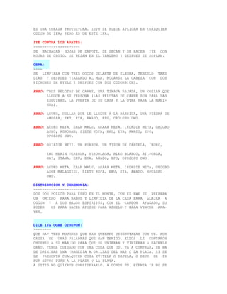 ES UNA CORAZA PROTECTORA. ESTO SE PUEDE APLICAR EN CUALQUIER
ODDUN DE IFA; PERO ES DE ESTE IFA.

IYE CONTRA LOS ARAYES:
---------------------
SE MACHACAN HOJAS DE ZAPOTE, SE SECAN Y SE HACEN IYE CON
HOJAS DE CROTO. SE REZAN EN EL TABLERO Y DESPUES SE SOPLAN.

OBRA:
----
SE LIMPIARA CON TRES COCOS DELANTE DE ELEGBA, TENERLO TRES
DIAS Y DESPUES TIARARLO AL MAR. ROGARSE LA CABEZA CON DOS
PICHONES DE EYELE Y DESPUES CON DOS CODORNICES.

EBBO: TRES PELOTAS DE CARNE, UNA TINAJA RAJADA, UN COLLAR QUE
      LLEGUE A SU PERSONA (LAS PELOTAS DE CARNE SON PARA LAS
      ESQUINAS, LA PUERTA DE SU CASA Y LA OTRA PARA LA MANI-
      GUA).

EBBO: AKUKO, COLLAR QUE LE LLEGUE A LA BARRIGA, UNA PIEDRA DE
      AMOLAR, EKU, EYA, AWADO, EPO, OPOLOPO OWO.

EBBO: AKUKO META, ERAN MALU, AKARA META, IKORDIE META, GBOGBO
      ASHO, AGBORAN, SIETE KOFA, EKU, EYA, AWADO, EPO,
      OPOLOPO OWO.

EBBO: OSIADIE MEYI, UN PORRON, UN TIZON DE CANDELA, IKOKO,

      EWE MERIN PEREGUN, VERDOLAGA, BLEO BLANCO, ATIPONLA,
      OBI, ITANA, EKU, EYA, AWADO, EPO, OPOLOPO OWO.

EBBO: AKUKO META, ERAN MALU, AKARA META, IKORDIE META, GBOGBO
      ASHE MALAGUIDI, SIETE KOFA, EKU, EYA, AWADO, OPOLOPO
      OWO.

DISTRIBUCION Y CEREMONIA:
------------------------
LOS DOS POLLOS PARA ESHU EN EL MONTE, CON EL EWE SE PREPARA
UN OMIERO PARA BAÑOS Y LIMPIEZA DE LA CASA PARA ALEJAR A
OGGUN Y A LOS MALOS ESPIRITUS, CON EL CARBON APAGADO, SU
PODER   ES PARA HACER AFOSHE PARA ASHELU Y PARA VENCER ARA-
YES.


DICE IFA OGBE OTRUPON:
--------
QUE HAY TRES MUJERES QUE HAN QUEDADO DISGUSTADAS CON UD. POR
CAUSA DE UNAS PALABRAS QUE HAN TENIDO. ELLOS LE CONTARON
CHISMES A SU MARIDO PARA QUE SE UNIERAN Y VINIERAN A HACERLE
DAÑO. TENGA CUIDADO CON UNA COSA QUE UD. VA A COMPRAR, SE HA
DE ORIGINAR UNA TRAGEDIA A ORILLAS DEL MAR O LA PLAZA. SI SE
LE PRESENTA CUALQUIER COSA EVITELA O DEJELA, O DEJE DE IR
POR ESTOS DIAS A LA PLAZA O LA PLAYA.
A USTED NO QUIEREN CONSIDERARLO. A DONDE UD. PIENSA IR NO SE
 