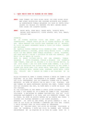 1.- AQUI NACIO ESHU NI ELEGBA DE DOS CARAS.
    --------------------------------------

REZO: OGBE TUMAKO IKU YEYE NISHO OBINI IKU KUKU NISHE OBINI
      AMU ATANU OBININISHO OMO ODUDUWA ADIFAFUN ALA ORUNMI-
      LA AGBONIREGUN TOMALA BELANSHE IGI ESHU NI OKUTA KULA-
      LALEKE IGI BELELE IFA OMOKEKE OFA MEYI GBOGBO ARAYE
      TOKU OSODE IFA LODAFUN ELEGBA.

EBBO:   AKUKO META, ERAN MALU, AKARA META, IKORDIE META,
        GBOGBO ASHO MALAGUIDI, SIETE AFASES, EKU, EYA, AWADO,
        OPOLOPO OWO.

PATAKIN:
EN    LA TIERRA OBINISHE VIVIA OBA ATANU       QUE   ESTABA
SOBRESALTADO PORQUE SABIA QUE EN SU TIERRA NACERIA UN NIÑO
QUE VENIA MANDADO POR OLOFIN PARA TERMINAR CON SU REINADO.
EL DICTO UN BANDO ORDENANDO MATAR A TODOS LOS NIÑOS VARONES
QUE NACIERAN.
EN AQUELLA TIERRA TAMBIEN VIVIA ORUNMILA OGBE TUMAKO, QUE
TAMBIEN ATENDIA A ODUDUWA, QUIEN TENIA MUCHOS HIJOS Y ENTRE
ELLOS LOS MAS AMADOS ERAN TOMALA BALANSHE Y OKUTA KULAKEKE,
QUE ERAN MARIDO Y MUJER Y TUVIERON UN NIÑO MUY HERMOSO, QUE
NACIO CON LA MARCA DE OLOFIN.
ANTE EL BANDO DICTADO POR EL REY OBA ATANAKU, TOMALA
BALANSHE Y OKUTA KULAKEKE, FUERON A MIRARSE CON ORUNMILA
OGBE TUMAKO, PARA QUE LE SALVARA A SU HIJO RECIEN NACIDO. EL
LES HIZO OSODE Y LES VIO ESTE ODDUN OGBE TUMAKO, Y LE DIJO:
SU HIJO ES ESCOGIDO POR OLOFIN PARA SUBSISTIR AL REY ATANU Y
TIENEN QUE HACER EBBO CON: AKUKO META, ERAN MALU, AKARA BIBO
META, AIKORDIE META, GBOGBO ASHE, AGBORAN, AKOFA META, SIETE
OFA, OPOLOPO OWO. Y DARLES DE COMER A LAS ESQUINAS DE LA
CASA.

ELLOS HICIERON EL EBBO Y CUANDO FUERON A DARLE DE COMER A LAS
ESQUINAS DE LA CASA, ENCONTRARON A UN HOMBRE SENATDO, QUE
LES DIJO: PREPARENSE, QUE SUS ENEMIGOS VIENEN POR EL FRENTE.
ENTONCES EL NIÑO SE APOSTO CON EL ARCO Y LAS FLECHAS, QUE
AWO TUMAKO LE HABIA ENTREGADO DESPUES DEL EBBO. CUANDO LLEGA-
RON LOS SOLDADOS DEL REY, EL NIÑO MATO A SIETE DE ELLOS CON
SUS FLECHAS.
AL DIA SIGUIENTE EL REY MANDO A OTROS SIETE SOLDADOS A MATAR
AL NIÑO Y LOS PADRES AL IR A DARLE DE COMER A LAS ESQUINAS,
VOLVIERON A ENCONTRAR AL HOMBRE DESCONOCIDO, QUE LES DIJO:
REGRESEN RAPIDAMENTE A LA CASA, QUE LOS ENEMIGOS VIENEN POR
EL FONDO. EL NIÑO SE APOSTO DETRAS DE LA PUERTA DEL FONDO Y
DISPARO SUS FLECHAS MATANDO A LOS SIETE SOLDADOS.
ENTERADO   DE ESTO EL OBA ATANU, NO QUISO CREERLO Y FUE A
CASA DE LOS HIJOS DE ODUDUWA Y COMPROBO QUE TODO ERA CIERTO
Y SALIO HUYENDO PUES LE COGIO MIEDO AL OMOKEKERE.
CUANDO EL PELIGRO PASO, LOS HIJOS DE ODUDUWA VOLVIERON A
CASA DE ORUNMILA, Y ESTE LES DIJO: EL HOMBRE QUE USTEDES
ENCONTRARON EN LA ESQUINA DE LA CASA SE LLAMA ESHU NI Y
 