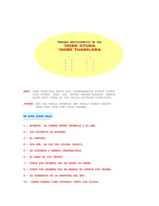 TRATADO ENCICLOPEDICO DE IFA
                        *OGBE OTURA
                      *OGBE TUANILARA

                                 +             +
                             I       I     '       '
                             O       I    ''       '
                             I       I     '       '
                             I       I     '       '




REZO: OGBE TUANILARA MOFOU SESI ONIBARABANIRE AYEGUE OLUWO-
      POPO FUYERE ADDE KUE BAYAMI ARAGBA KALEKUN ABEKUN
      MOFOU SESI AYERE NI IFA OLOFIN ADIFAFUN OLUWO-POPO.

SUYERE: AWO OBA YEMILO ORUNMILA AWO YEMILO ASHEBO ASHETE
        ASHE LOMO ASHE LOWO ARIKU BABAWA.


EN ESTE ODDUN NACE:
-----------------

1.- AFIMAYE, LA SOMBRA ENTRE ORUNMILA Y EL AWO.

2.- LOS SECRETOS DE AZOWANO.

3.- EL DOMINGO.

4.- ORO-IÑA, LA VOZ DEL VOLCAN (AGAYU).

5.- LA SIKLEMIA O ANEMIA IRREVERSIBLE.

6.- EL EBBO DE LOS IWOROS.

7.- DONDE POR PRIMERA VEZ SE AHUMO LA CARNE.

8.- DONDE POR PRIMERA VEZ SE AMARRO EL OKPELE CON CADENA.

9.- LA CEREMONIA DE LA APERTURA DEL AÑO.

10.- DONDE SHANGO COME CODORNIZ JUNTO CON OLOFIN.
 