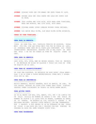 SUYERE: OGUEDAY ASHE OMO FUN WAWAO OMO KEKE ODARA NI LAYE.

SUYERE: ORUGBA LELE OMO INLE SHEPE OMO LELE ENI BONSI EUN
        NI KAYE.

SUYERE: INLE OGUERE AWO LOYA ADIE, ADIE BABA OGBE TUANILARA,
        BABA AWO MOREYA, AWO LOYA ADIE, ADIE BABA.

SUYERE: ODUDUWA AREMO SOKUN LOMASHE MUDARE ODARA EMIDARA.

SUYERE: AJA BEKUN BELO KOIÑA, AJA BELE KOIÑA KOIÑA APUANIYE.

OBRAS DE OGBE TUANILARA.
-----------------------

OBRA PARA LA MEMORIA:
--------------------
IYEFA DE OGBE TUA, ORI, CAPULLOS FRESCOS DE ALGODON, EYELE
MEYI FUN FUN. CON LAS EYELE MEYI FUN FUN SE RUEGA LA LERI,
LA EYERBALE DEBE CAER EN EL PLATO QUE CONTIENEN LOS OTROS
INGREDIENTES MACHACADOS. DESPUES CON LO DEL PLATO SE HACE
UNA BOLA Y DE VEZ EN CUANDO SE PONE UN POQUITO SOBRE LA
LERI.

OBRA PARA LA MEMORIA:
--------------------
LERI ADIE, ORI, EFUN, EWE DE OMIERO REZADO. TODO SE MACHACA
Y SE ENVUELVE EN HOJAS DE ALGODON Y TODOS LOS DIAS SE PONE
UN POQUITO EN LA LERI.

OBRA PARA EL DESENVOLVIMIENTO:
-----------------------------
SE COGE UNA ELEGUEDE, SE ENVUELVE EN ASHO APERI (TELA AMARI-
LLA) Y SE LE PONE A OSHUN ENCENDIENDOLE ITANA MEYI Y ROGAN-
DOLE POR EL OWO.

OBRA PARA LA IMPOTENCIA:
-----------------------
BEJUCO BERRACO, BEJUCO GARAÑON, RAIZ DE ABROJO, DE JOBO, DE
UVA CALETA. DESPUES DE SIETE DIAS TOMAR TRES TAZAS DIARIAS.
DESPUES TOMAR COCIMIENTO DE TRONCO DE FRUTA BOMBA MACHO.

PARA QUITAR SHEPE:
-----------------
SE VA AL MONTE CON EKU, EYA, AWADO, OTI, OÑI Y SE LIMPIA CON
UN POLLO CRIOLLO EN NOMBRE DE SHANGO Y CON UNA EYELE EN
NOMBRE DE OLOFIN Y LO LLEVA TODO AL MONTE, LLAMANDO AL ANGEL
DE SU GUARDA. DE REGRESO AL ILE, OSIADIE A ELEGBA Y SE
ENTIERRA RELLENO. DESPUES SIETE EBOMISI CON EWE SHEWEREKUE-
KUE Y SARGAZO. A ESE OMIERO SE LE DA EYERBALE DE UNA EYELE
DE COLOR A LAS DOCE DEL DIA Y DESPUES CON ESE EOMIERO SE
PREPARA EL AGUA DEL BAÑO DURANTE SIETE DIAS.

OBRA PARA DESAMARRAR:
 