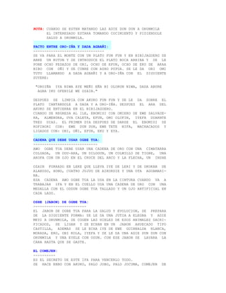 NOTA: CUANDO SE ESTEN MATANDO LAS ADIE DUN DUN A ORUNMILA
      EL INTERESADO ESTARA TOMANDO COCIMIENTO Y PIDIENDOLE
      SALUD A ORUNMILA.

PACTO ENTRE ORO-IÑA Y DADA AGBAÑI:
--------------------------------
SE VA PARA EL MONTE CON UN PLATO FUN FUN Y EN BIBIJAGUERO SE
ABRE UN KUTUN Y SE INTRODUCE EL PLATO BOCA ARRIBA Y SE LE
PONE OCHO PEDAZOS DE ORI, OCHO DE EFUN, OCHO DE EKO DE AKAA
BIBO CON OÑI Y SE CUBRE CON ASHO PUPUA. SE LE DA OBI OMI
TUTU LLAMANDO A DADA AGBAÑI Y A ORO-IÑA CON EL SIGUIENTE
SUYERE:

 "OROIÑA IYA NIWA AYE MEÑI EÑA BI OLORUN NIWA, DADA ABURE
  AGBA IKU OFENILE WE OZAIN."

DESPUES SE LIMPIA CON AKUKO FUN FUN Y SE LE DA SOBRE EL
PLATO CANTANDOLE A DADA Y A ORO-IÑA. DESPUES EL ARA DEL
AKUKO SE ENTIERRA EN EL BIBIJAGUERO.
CUANDO SE REGRESA AL ILE, EBOMISI CON OMIERO DE EWE SALVADE-
RA, ALMENDRA, UVA CALETA, EFUN, OMI OLOFIN, IYEFA DUARNTE
TRES DIAS. EL PRIMER DIA DESPUES DE DARSE EL EBOMISI SE
KOFIBORI CON: EWE DUN DUN, EWE TETE NIFA, MACHACADOS Y
LIGADOS CON: OBI, OÑI, EFUN, EKU Y EYA.

CADENA QUE DEBE USAR OGBE TUA:
-----------------------------
AWO OGBE TUA DEBE USAR UNA CADENA DE ORO CON UNA CIMATARRA
COLGADA, UN ODU-ARA, UN DILOGUN, UN COLMILLO DE TIGRE, UNA
AKOFA CON UN OJO EN EL CRUCE DEL ARCO Y LA FLECHA, UN INSHE

OZAIN FORRADO EN LEKE QUE LLEVA IYE DE LERI Y DE OKOKAN DE
ALAKOSO, HONO, CUATRO JUJUU DE AIKORDIE Y UNA OTA AGUAMARI-
NA.
ESA CADENA AWO OGBE TUA LA USA EN LA CINTURA CUANDO VA A
TRABAJAR IFA Y EN EL CUELLO USA UNA CADENA DE ORO CON UNA
MEDALLA CON EL ODDUN OGBE TUA TALLADO Y UN OJO ARTIFICIAL EN
CADA LADO.

OSHE (JABON) DE OGBE TUA:
------------------------
EL JABON DE OGBE TUA PARA LA SALUD Y EVOLUCION, SE PREPARA
DE LA SIGUIENTE FORMA: SE LE DA UNA JUTIA A ELEGBA Y ADIE
MEYI A ORUNMILA, SE COGEN LAS HIELES DE ESOS ANIMALES SACRI-
FICADOS, SE LIGAN Y SE ECHAN EN UN JABON AHUECADO TIPO
CASTILLA, ADEMAS SE LE ECHA IYE DE EWE GUIRNALDA BLANCA,
MORADA, ERO, OBI KOLA, IYEFA Y SE LE DA UNA ADIE DUN DUN CON
ORUNMILA Y UNA EYELE CON OSUN. CON ESE JABON SE LAVARA LA
CARA HASTA QUE SE GASTE.

EL COMEJEN:
----------
ES EL SECRETO DE ESTE IFA PARA VENCERLO TODO.
SE HACE EBBO CON AKUKO, PALO JOBO, PALO JOCUMA, COMEJEN      DE
 